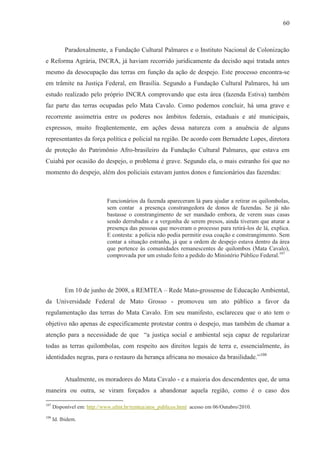 60



           Paradoxalmente, a Fundação Cultural Palmares e o Instituto Nacional de Colonização
e Reforma Agrária, INCRA, já haviam recorrido juridicamente da decisão aqui tratada antes
mesmo da desocupação das terras em função da ação de despejo. Este processo encontra-se
em trâmite na Justiça Federal, em Brasília. Segundo a Fundação Cultural Palmares, há um
estudo realizado pelo próprio INCRA comprovando que esta área (fazenda Estiva) também
faz parte das terras ocupadas pelo Mata Cavalo. Como podemos concluir, há uma grave e
recorrente assimetria entre os poderes nos âmbitos federais, estaduais e até municipais,
expressos, muito freqüentemente, em ações dessa natureza com a anuência de alguns
representantes da força política e policial na região. De acordo com Bernadete Lopes, diretora
de proteção do Patrimônio Afro-brasileiro da Fundação Cultural Palmares, que estava em
Cuiabá por ocasião do despejo, o problema é grave. Segundo ela, o mais estranho foi que no
momento do despejo, além dos policiais estavam juntos donos e funcionários das fazendas:



                             Funcionários da fazenda apareceram lá para ajudar a retirar os quilombolas,
                             sem contar a presença constrangedora de donos de fazendas. Se já não
                             bastasse o constrangimento de ser mandado embora, de verem suas casas
                             sendo derrubadas e a vergonha de serem presos, ainda tiveram que aturar a
                             presença das pessoas que moveram o processo para retirá-los de lá, explica.
                             E contesta: a polícia não podia permitir essa coação e constrangimento. Sem
                             contar a situação estranha, já que a ordem de despejo estava dentro da área
                             que pertence às comunidades remanescentes de quilombos (Mata Cavalo),
                             comprovada por um estudo feito a pedido do Ministério Público Federal.107




           Em 10 de junho de 2008, a REMTEA – Rede Mato-grossense de Educação Ambiental,
da Universidade Federal de Mato Grosso - promoveu um ato público a favor da
regulamentação das terras do Mata Cavalo. Em seu manifesto, esclareceu que o ato tem o
objetivo não apenas de especificamente protestar contra o despejo, mas também de chamar a
atenção para a necessidade de que “a justiça social e ambiental seja capaz de regularizar
todas as terras quilombolas, com respeito aos direitos legais de terra e, essencialmente, às
identidades negras, para o restauro da herança africana no mosaico da brasilidade.”108


           Atualmente, os moradores do Mata Cavalo - e a maioria dos descendentes que, de uma
maneira ou outra, se viram forçados a abandonar aquela região, como é o caso dos

107
      Disponível em: http://www.ufmt.br/remtea/atos_publicos.html acesso em 06/Outubro/2010.
108
      Id. Ibidem.
 