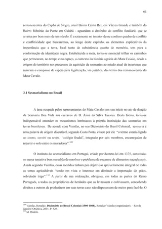 61



remanescentes do Capão do Negro, atual Bairro Cristo Rei, em Várzea Grande e também do
Bairro Ribeirão da Ponte em Cuiabá - aguardam o desfecho do conflito fundiário que se
arrasta por bem mais de um século. É exatamente no interior desse confuso quadro de conflito
e conflitividade que buscaremos, ao longo deste capítulo, os elementos explicativos da
importância que a terra, local tanto de subsistência quanto de memória, tem para a
conformação da identidade negra. Estabelecida a meta, torna-se essencial trilhar os caminhos
que permearam, no tempo e no espaço, o contexto da história agrária do Mata Cavalo, desde a
origem do território nos processos de aquisição de sesmarias ao estado atual de incertezas que
marcam o compasso de espera pela legalização, via jurídica, das terras dos remanescentes do
Mata Cavalo.




3.1 Sesmarialismo no Brasil




         A área ocupada pelos representantes do Mata Cavalo tem seu início no ato de doação
da Sesmaria Boa Vida aos escravos de D. Anna da Silva Tavares. Desta forma, torna-se
indispensável entender os mecanismos intrínsecos à própria instituição das sesmarias em
terras brasileiras. De acordo com Vainfas, no seu Dicionário do Brasil Colonial, sesmaria é
uma palavra de origem discutível, segundo Costa Porto, citado por ele “o termo estaria ligado
ao sesmo, sexviri ou seviri, ‘colégio feudal’, integrado por seis membros, encarregados de
repartir o solo entre os moradores”.109


         O instituto do sesmarialismo em Portugal, criado por decreto-lei em 1375, constituiu-
se numa tentativa bem sucedida de resolver o problema da escassez de alimentos naquele país.
Ainda segundo Vainfas, essas medidas tinham por objetivo o aproveitamento integral de todas
as terras agricultáveis “tendo em vista o interesse em diminuir a importação de grãos,
sobretudo trigo”.110 A partir da sua ordenação, obrigava, em todas as partes do Reino
Português, a todos os proprietários de herdades que as lavrassem e cultivassem, concedendo
direitos a outrem de produzirem em suas terras caso não dispusessem de meios para fazê-lo. O




109
    Vainfas, Ronaldo. Dicionário do Brasil Colonial (1500-1808). Ronaldo Vainfas (organizador). – Rio de
Janeiro: Objetiva, 2001. P. 529.
110
    Id. Ibidem.
 