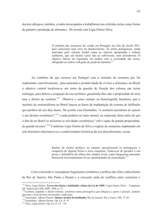 62



decreto obrigava, também, a todos desocupados a trabalharem nas referidas terras como forma
de garantir a produção de alimentos. De acordo com Lígia Osório Silva:




                            O instituto das sesmarias foi criado em Portugal, nos fins do século XIV,
                            para solucionar uma crise de abastecimento. As terras portuguesas, ainda
                            marcadas pelo sistema feudal, eram na maioria apropriadas e tinham
                            senhorios, que em muitos casos não as cultivavam, nem arrendavam. O
                            objetivo básico da legislação era acabar com a ociosidade das terras,
                            obrigando ao cultivo sob pena de perda de domínio.111




        Ao contrário do que ocorreu em Portugal com o instituto da sesmaria que foi
implantado, coercitivamente, para aumentar a produtividade de víveres e alimentos, no Brasil
o objetivo central localizou-se em torno da questão de fixação dos colonos nas terras
realengas, para defesa e ocupação do seu território, garantindo-lhes não a propriedade da terra
mas o direito de usufruto.112 Observa o senso comum na historiografia brasileira, que o
instituto do sesmarialismo no Brasil lançou as bases da implantação do sistema de latifúndio
que perdura até aos dias atuais. De acordo com Guimarães, “a sesmaria encontrara no açúcar
o seu destino econômico”,113 e nada poderia ser mais natural, na expressão deste autor do que
o fato de no Brasil se iniciarem as atividades econômicas “sob o signo da grande propriedade,
da grande lavoura”.114 Conforme Lígia Osório da Silva o regime de sesmarias implantado em
solo brasileiro relacionava-se a condicionantes históricas do seu descobrimento, assim:




                            Razões de caráter político, no entanto, pressionavam os portugueses a
                            ocuparem de alguma forma a nova conquista. Tratava-se de garantir a sua
                            posse e defendê-la da cobiça dos estados rivais, cujas burguesias mercantis
                            buscavam incessantemente novas oportunidades de acumulação.115



        Com a ascensão e conseqüente hegemonia econômica e política das elites cafeicultoras
do Rio de Janeiro, São Paulo e Paraná e a crescente onda de conflitos entre sesmeiros e

111
    Silva, Lígia Osório. Terras devolutas e latifúndio: efeitos da Lei de 1850 / Lígia Osório Silva. – Campinas,
SP: Editora da UNICAMP, 1996. p. 37
112
   Usufruto, segundo o direito romano, constituía numa prerrogativa que delegava a quem o possuía poderes
para usar e fruir do bem em questão e nada mais.
113
    Guimarães, Alberto Passos. Quatro séculos de latifúndio. Rio de Janeiro: Paz e Terra, 1981. P. 45.
114
    Guimarães, Alberto Passos. Op. Cit. P. 47.
115
    Silva, Lígia Osório. Op. Cit. P. 23 – 24.
 