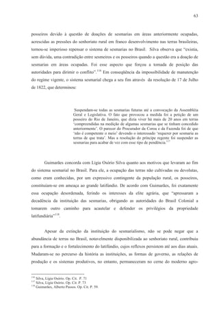 63



posseiros devido à questão de doações de sesmarias em áreas anteriormente ocupadas,
acrescidas as pressões do senhoriato rural em franco desenvolvimento nas terras brasileiras,
tornou-se imperioso repensar o sistema de sesmarias no Brasil. Silva observa que “existia,
sem dúvida, uma contradição entre sesmeiros e os posseiros quando a questão era a doação de
sesmarias em áreas ocupadas. Foi esse aspecto que forçou a tomada de posição das
autoridades para dirimir o conflito”.116 Em conseqüência da impossibilidade de manutenção
do regime vigente, o sistema sesmarial chega a seu fim através da resolução de 17 de Julho
de 1822, que determinou:




                             Suspendam-se todas as sesmarias futuras até a convocação da Assembléia
                            Geral e Legislativa. O fato que provocou a medida foi a petição de um
                            posseiro do Rio de Janeiro, que dizia viver há mais de 20 anos em terras
                            ‘compreendidas na medição de algumas sesmarias que se tinham concedido
                            anteriormente’. O parecer do Procurador da Coroa e da Fazenda foi de que
                            ‘não é competente o meio’ devendo o interessado ‘requerer por sesmaria as
                            terras de que trata’. Mas a resolução do príncipe regente foi suspender as
                            sesmarias para acabar de vez com esse tipo de pendência.117



        Guimarães concorda com Lígia Osório Silva quanto aos motivos que levaram ao fim
do sistema sesmarial no Brasil. Para ele, a ocupação das terras não cultivadas ou devolutas,
como eram conhecidas, por um expressivo contingente da população rural, os posseiros,
constituíam-se em ameaça ao grande latifúndio. De acordo com Guimarães, foi exatamente
essa ocupação desordenada, ferindo os interesses da elite agrária, que “apressaram a
decadência da instituição das sesmarias, obrigando as autoridades do Brasil Colonial a
tomarem outro caminho para acautelar e defender os privilégios da propriedade
latifundiária”118.


        Apesar da extinção da instituição do sesmarialismo, não se pode negar que a
abundância de terras no Brasil, notavelmente disponibilizada ao senhoriato rural, contribuiu
para a formação e o fortalecimento do latifúndio, cujos reflexos persistem até aos dias atuais.
Mudaram-se no percurso da história as instituições, as formas de governo, as relações de
produção e os sistemas produtivos, no entanto, permaneceram no cerne do moderno agro-


116
    Silva, Lígia Osório. Op. Cit. P. 71
117
    Silva, Lígia Osório. Op. Cit. P. 73
118
    Guimarães, Alberto Passos. Op. Cit. P. 59.
 