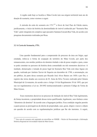 66



        A região onde hoje se localiza o Mata Cavalo tem sua origem territorial num ato de
doação de sesmaria, como veremos a seguir.


       A emissão da carta de sesmaria em 1751122 a favor de José Paes de Falcão marca,
juridicamente, o início da história da dominialidade do imóvel conhecido por “Sesmaria Boa
Vida”, parte integrante do complexo agro-pecuário Santana-Carcará-Boa Vida, de acordo com
pesquisas documentais realizadas por Rosa.




3.3 A Carta de Sesmaria, 1751.




       Uma questão fundamental para a compreensão do processo da área em litígio, aqui
estudada, refere-se à forma de ocupação do território do Mata Cavalo, por parte dos
remanescentes, nos moldes jurídicos de domínio titulado e não de posse simples e pura, como
se pode constatar no percurso da história desta comunidade em três momentos decisivos: A
medição, demarcação e tomada de posse legal da Sesmaria Boa Vida com duas léguas em
quadra, realizada por Antônio Xavier de Siqueira em dezembro de 1788; a arrematação, em
ato público, de parte dessa sesmaria por Ricardo José Alves Bastos em 1850 e por fim, o
registro das terras doadas aos escravos de D. Anna da Silva Tavares realizado pela Câmara
Municipal de Livramento, de acordo com o Artigo 114 do Regulamento 38 de 1893, que por
sua vez regulamentou a Lei no. 20/1892 institucionalizando o primeiro Código de Terras de
Mato Grosso.


        Esses momentos decisivos no processo de titulação do imóvel Boa Vida legitimaram,
de forma inconteste, a propriedade dessas terras qualificando, legalmente, seus titulares como
“detentores do domínio” de acordo com a linguagem jurídica. Essa condição singular permite
a quem possui as prerrogativas do direito de propriedade, usar, gozar, dispor e reaver o objeto
em questão de acordo com as regulamentações jurídicas que lhe são inerentes. A seguir,



122
   Esta carta de sesmaria está registrada em microfilme no NDHIR – Núcleo de Documentação e Informação
Histórica Regional da Universidade Federal de Mato Grosso.
 