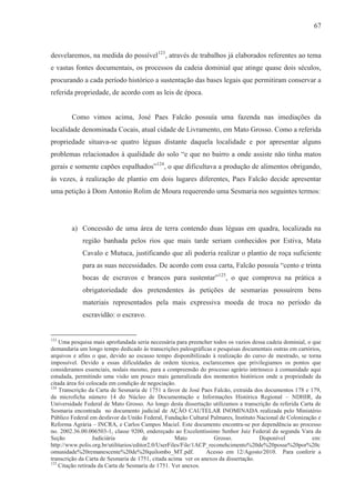67



desvelaremos, na medida do possível123, através de trabalhos já elaborados referentes ao tema
e vastas fontes documentais, os processos da cadeia dominial que atinge quase dois séculos,
procurando a cada período histórico a sustentação das bases legais que permitiram conservar a
referida propriedade, de acordo com as leis de época.


        Como vimos acima, José Paes Falcão possuía uma fazenda nas imediações da
localidade denominada Cocais, atual cidade de Livramento, em Mato Grosso. Como a referida
propriedade situava-se quatro léguas distante daquela localidade e por apresentar alguns
problemas relacionados à qualidade do solo “e que no bairro a onde assiste não tinha matos
gerais e somente capões espalhados”124, o que dificultava a produção de alimentos obrigando,
às vezes, à realização de plantio em dois lugares diferentes, Paes Falcão decide apresentar
uma petição à Dom Antonio Rolim de Moura requerendo uma Sesmaria nos seguintes termos:




        a) Concessão de uma área de terra contendo duas léguas em quadra, localizada na
            região banhada pelos rios que mais tarde seriam conhecidos por Estiva, Mata
            Cavalo e Mutuca, justificando que ali poderia realizar o plantio de roça suficiente
            para as suas necessidades. De acordo com essa carta, Falcão possuía “cento e trinta
            bocas de escravos e brancos para sustentar”125, o que comprova na prática a
            obrigatoriedade dos pretendentes às petições de sesmarias possuírem bens
            materiais representados pela mais expressiva moeda de troca no período da
            escravidão: o escravo.


123
    Uma pesquisa mais aprofundada seria necessária para preencher todos os vazios dessa cadeia dominial, o que
demandaria um longo tempo dedicado às transcrições paleográficas e pesquisas documentais outras em cartórios,
arquivos e afins o que, devido ao escasso tempo disponibilizado à realização do curso de mestrado, se torna
impossível. Devido a essas dificuldades de ordem técnica, esclarecemos que privilegiamos os pontos que
consideramos essenciais, nodais mesmo, para a compreensão do processo agrário intrínseco à comunidade aqui
estudada, permitindo uma visão um pouco mais generalizada dos momentos históricos onde a propriedade da
citada área foi colocada em condição de negociação.
124
    Transcrição da Carta de Sesmaria de 1751 a favor de José Paes Falcão, extraída dos documentos 178 e 179,
da microficha número 14 do Núcleo de Documentação e Informações Histórica Regional – NDHIR, da
Universidade Federal de Mato Grosso. Ao longo desta dissertação utilizamos a transcrição da referida Carta de
Sesmaria encontrada no documento judicial de AÇÃO CAUTELAR INOMINADA realizada pelo Ministério
Público Federal em desfavor da União Federal, Fundação Cultural Palmares, Instituto Nacional de Colonização e
Reforma Agrária – INCRA, e Carlos Campos Maciel. Este documento encontra-se por dependência ao processo
no. 2002.36.00.006503-1, classe 9200, endereçado ao Excelentíssimo Senhor Juiz Federal da segunda Vara da
Seção              Judiciária           de           Mato           Grosso.          Disponível            em:
http://www.polis.org.br/utilitarios/editor2.0/UserFiles/File/1ACP_reconehcimento%20de%20posse%20por%20c
omunidade%20remanescente%20de%20quilombo_MT.pdf.                 Acesso em 12/Agosto/2010. Para conferir a
transcrição da Carta de Sesmaria de 1751, citada acima ver os anexos da dissertação.
125
    Citação retirada da Carta de Sesmaria de 1751. Ver anexos.
 