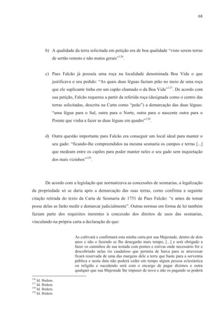 68




         b) A qualidade da terra solicitada em petição era de boa qualidade “visto serem terras
              de sertão remoto e não matos gerais”126.


         c) Paes Falcão já possuía uma roça na localidade denominada Boa Vida o que
              justificava o seu pedido: “As quais duas léguas faziam pião no meio de uma roça
              que ele suplicante tinha em um capão chamado o da Boa Vida” 127. De acordo com
              sua petição, Falcão requereu a partir da referida roça (designada como o centro das
              terras solicitadas, descrita na Carta como “peão”) a demarcação das duas léguas:
              “uma légua para o Sul, outra para o Norte, outra para o nascente outra para o
              Poente que vinha a fazer as duas léguas em quadro”128.


         d) Outra questão importante para Falcão era conseguir um local ideal para manter o
              seu gado: “ficando-lhe compreendidos na mesma sesmaria os campos e terras [...]
              que medeam entre os capões para poder manter neles o seu gado sem inquietação
              dos mais vizinhos”129.




         De acordo com a legislação que normatizava as concessões de sesmarias, a legalização
da propriedade só se daria após a demarcação das suas terras, como confirma a seguinte
citação retirada do texto da Carta de Sesmaria de 1751 de Paes Falcão: “e antes de tomar
posse delas as farão medir e demarcar judicialmente”. Outras normas em forma de lei também
faziam parte dos requisitos inerentes à concessão dos direitos de usos das sesmarias,
vinculando na própria carta a declaração de que:


                          As cultivará e confirmará esta minha carta por sua Majestade, dentro de dois
                          anos e não o fazendo se lhe denegarão mais tempo, [...] e será obrigado a
                          fazer os caminhos de sua testada com pontes e estivas onde necessário for e
                          descobrindo nelas rio caudaloso que permita de barca para se atravessar
                          ficará reservada de uma das margens dele a terra que baste para a serventia
                          pública e nesta data não poderá ceder em tempo algum pessoa eclesiástica
                          ou religião e sucedendo será com o encargo de pagar dízimos e outra
                          qualquer que sua Majestade lhe impuser de novo e não os pagando se poderá
126
    Id. Ibidem.
127
    Id. Ibidem.
128
    Id. Ibidem.
129
    Id. Ibidem.
 
