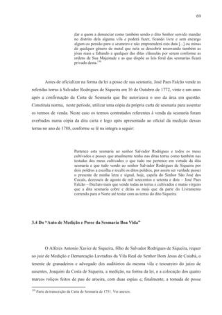69



                              dar a quem a denunciar como também sendo o dito Senhor servido mandar
                              no distrito dela alguma vila e poderá fazer, ficando livre e sem encargo
                              algum ou pensão para o sesmeiro e não empreenderá esta data [...] ou minas
                              de qualquer gênero de metal que nela se descobrir reservando também as
                              jóias reais e faltando a qualquer das ditas cláusulas por serem conforme as
                              ordens de Sua Majestade e as que dispõe as leis foral das sesmarias ficará
                              privado desta.130



           Antes de oficializar na forma da lei a posse de sua sesmaria, José Paes Falcão vende as
referidas terras à Salvador Rodrigues de Siqueira em 16 de Outubro de 1772, vinte e um anos
após a confirmação da Carta de Sesmaria que lhe autorizava o uso da área em questão.
Constituía norma, neste período, utilizar uma cópia da própria carta de sesmaria para assentar
os termos de venda. Neste caso os termos contratados referentes à venda da sesmaria foram
averbados numa cópia da dita carta e logo após apresentado ao oficial da medição dessas
terras no ano de 1788, conforme se lê na integra a seguir:




                              Pertence esta sesmaria ao senhor Salvador Rodrigues e todos os meus
                              cultivados e posses que atualmente tenho nas ditas terras como também nas
                              testadas dos meus cultivados o que tudo me pertence em virtude da dita
                              sesmaria e que tudo vendo ao senhor Salvador Rodrigues de Siqueira por
                              dois poldros a escolha e recebi os ditos poldros, por assim ser verdade passei
                              o presente de minha letra e signal, hoje, capela do Senhor São José dos
                              Cocais, dezesseis de agosto de mil setecentos e setenta e dois – José Paes
                              Falcão – Declaro mais que vende todas as terras e cultivados e matas virgens
                              que a dita sesmaria cobre e delas os mais que da parte do Livramento
                              correndo para o Norte até testar com as terras do dito Siqueira.




3.4 Do “Auto de Medição e Posse da Sesmaria Boa Vida”




           O Alferes Antonio Xavier de Siqueira, filho de Salvador Rodrigues de Siqueira, requer
ao juiz de Medição e Demarcação Lavradias da Vila Real do Senhor Bom Jesus de Cuiabá, o
tenente de granadeiros e advogado dos auditórios da mesma vila e tesoureiro do juízo de
ausentes, Joaquim da Costa de Siqueira, a medição, na forma da lei, e a colocação dos quatro
marcos roliços feitos de pau de aroeira, com duas espias e, finalmente, a tomada de posse

130
      Parte da transcrição da Carta de Sesmaria de 1751. Ver anexos.
 