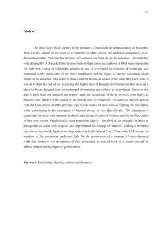 vii




Abstract:



        The specifically black identity in the remnants Comunidade de remanescentes do Quilombo
Mata Cavalo, located in the town of Livramento, in Mato Grosso, are anchored conceptually well-
defined two pillars: “land and the memory” of Sesmaria Boa Vida slaves, his ancestors. The lands that
were donated by D. Anna da Silva Tavares liners to their slaves and captives in 1883 were responsible
for their own source of Quilombo, creating a way of live based on relations of reciprocity and
communal work, reminiscent of the fertile imagination and the legacy of slavery widespread black
people in the diaspora. Why leave to chance and the fortune as owner of the lands they knew well, it
was up to than the task of the expanding the higher ideal of freedom reterritorialized that space as a
place for black, designed from the exchanged of memories and collectives experiences. Settler in that
area to more then one hundred and twenty years, the descendant of slaves to resist, even today, to
pressure from farmers in the region by the dispute over its ownership. The question maroon, arising
from the Constitution of 1988 provides legal access routes for new ways of fighting for they lands,
while contributing to the emergence of internal dissent in the Mata Cavalo. This alternative is
equivalent, for those who remained in those lands facing all sorts of violence and the conflict, denial
of they own history. Paradoxically, those remaining directly     involved in the struggle for lands as
protagonists of social weft singular, also appropriated the concept of “maroon” seeking a favorable
outcome to the possible legal proceedings underway in the Federal Court. Thus in the XXI century the
members of the community traditional fight for the preservation of a memory African-referenced
while they dream to win recognition of their primordial, an area of black in a society marked by
diffuse interest and the stigma of globalization.




Key-word: Earth, black identity, tradition and diaspora.
 