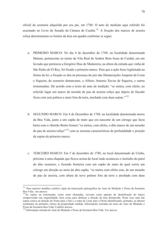 70



oficial da sesmaria adquirida por seu pai, em 1788. O auto de medição aqui referido foi
assentado no Livro do Senado da Câmara de Cuiabá.131 A fixação dos marcos de aroeira
roliça determinaram os limites da área em quadra conforme se segue:




      a.   PRIMEIRO MARCO: No dia 4 de dezembro de 1788, na localidade denominada
           Mutum, pertencente ao termo da Vila Real do Senhor Bom Jesus de Cuiabá, em um
           lavrado que pertencia a Gregório Dias de Madureira, na altura da estrada que vinha de
           São Pedro de El Rey, foi fixado o primeiro marco. Para que a ação fosse legitimada na
           forma da lei, a fixação se deu na presença do juiz das Demarcações Joaquim da Costa
           e Siqueira, do sesmeiro demarcante, o Alferes Antonio Xavier de Siqueira, e outras
           testemunhas. De acordo com o texto do auto de medição: “se meteu, com efeito, no
           referido lugar um marco de mourão de pau de aroeira roliço que depois de fincado
           ficou com sete palmos e meio fora da terra, atochado com duas espias.”132




      b. SEGUNDO MARCO: Em 4 de Dezembro de 1788, na localidade denominada morro
           da Boa Vida, junto a um capão de mato que era nascente de um córrego que fazia
           barra com o ribeirão Bento Gomes “se meteu, com efeito, o dito marco de um mourão
           de pau de aroeira roliço”133 com as mesmas características de profundidade e posição
           de espias do primeiro marco.




      c.   TERCEIRO MARCO: Em 5 de dezembro de 1788, no local denominado de Urubu,
           próximo a uma chapada que ficava acima do local onde aconteceu o incêndio do paiol
           do dito sesmeiro, e fazendo fronteira com um capão de mato do qual corria um
           córrego em direção ao meio do dito capão, “se meteu com efeito este, de um mourão
           de pau de aroeira, com altura de nove palmos fora da terra e atochado com duas


131
    Para maiores detalhes conferir cópia da transcrição paleográfica do Auto de Medição e Posse da Sesmaria
Boa Vida, nos anexos.
132
   As espias ou testemunha, como eram chamadas, serviam como aparato de identificação do marco
comprovando sua originalidade, bem como para delinear a direção da área demarcada. Neste caso uma das
espias estava na direção do Norte para o Sul e a outra de Leste para o Oeste identificando, portanto, as laterais
resultantes do primeiro vértice da propriedade medida. Informações retiradas do texto do Auto de Medição e
Posse da Sesmaria Boa Vida. Conferir anexos.
133
    Informação retirada do Auto de Medição e Posse da Sesmaria Boa Vida. Ver anexos.
 
