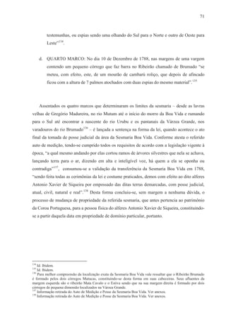 71



         testemunhas, ou espias sendo uma olhando do Sul para o Norte e outro de Oeste para
         Leste”134.


      d. QUARTO MARCO: No dia 10 de Dezembro de 1788, nas margens de uma vargem
         contendo um pequeno córrego que faz barra no Ribeirão chamado de Brumado “se
         meteu, com efeito, este, de um mourão de cambarú roliço, que depois de afincado
         ficou com a altura de 7 palmos atochados com duas espias do mesmo material”.135




      Assentados os quatro marcos que determinaram os limites da sesmaria – desde as lavras
velhas de Gregório Madureira, no rio Mutum até o início do morro da Boa Vida e rumando
para o Sul até encontrar a nascente do rio Urubu e os pantanais da Várzea Grande, nos
varadouros do rio Brumado136 – é lançada a sentença na forma da lei, quando acontece o ato
final da tomada de posse judicial da área da Sesmaria Boa Vida. Conforme atesta o referido
auto de medição, tendo-se cumprido todos os requisitos de acordo com a legislação vigente à
época, “a qual mesmo andando por elas cortou ramos de árvores silvestres que nela se achava,
lançando terra para o ar, dizendo em alta e inteligível voz, há quem a ela se oponha ou
contradiga”137, consumou-se a validação da transferência da Sesmaria Boa Vida em 1788,
“sendo feita todas as cerimônias da lei e costume praticados, demos com efeito ao dito alferes
Antonio Xavier de Siqueira por empossado das ditas terras demarcadas, com posse judicial,
atual, civil, natural e real”.138 Desta forma concluiu-se, sem margem a nenhuma dúvida, o
processo de mudança de propriedade da referida sesmaria, que antes pertencia ao patrimônio
da Coroa Portuguesa, para a pessoa física do alferes Antonio Xavier de Siqueira, constituindo-
se a partir daquela data em propriedade de domínio particular, portanto.




134
    Id. Ibidem.
135
    Id. Ibidem.
136
    Para melhor compreensão da localização exata da Sesmaria Boa Vida vale ressaltar que o Ribeirão Brumado
é formado pelos dois córregos Mutucas, constituindo-se desta forma em suas cabeceiras. Seus afluentes da
margem esquerda são o ribeirão Mata Cavalo e o Estiva sendo que na sua margem direita é formado por dois
córregos de pequena dimensão localizados na Várzea Grande.
137
    Informação retirada do Auto de Medição e Posse da Sesmaria Boa Vida. Ver anexos.
138
    Informação retirada do Auto de Medição e Posse da Sesmaria Boa Vida. Ver anexos.
 
