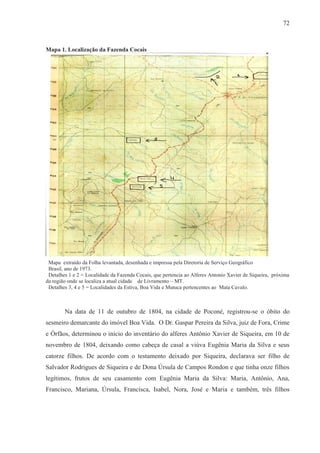 72



Mapa 1. Localização da Fazenda Cocais




 Mapa extraído da Folha levantada, desenhada e impressa pela Diretoria de Serviço Geográfico
 Brasil, ano de 1973.
 Detalhes 1 e 2 = Localidade da Fazenda Cocais, que pertencia ao Alferes Antonio Xavier de Siqueira, próxima
da região onde se localiza a atual cidade de Livramento – MT.
 Detalhes 3, 4 e 5 = Localidades da Estiva, Boa Vida e Mutuca pertencentes ao Mata Cavalo.



        Na data de 11 de outubro de 1804, na cidade de Poconé, registrou-se o óbito do
sesmeiro demarcante do imóvel Boa Vida. O Dr. Gaspar Pereira da Silva, juiz de Fora, Crime
e Órfãos, determinou o início do inventário do alferes Antônio Xavier de Siqueira, em 10 de
novembro de 1804, deixando como cabeça de casal a viúva Eugênia Maria da Silva e seus
catorze filhos. De acordo com o testamento deixado por Siqueira, declarava ser filho de
Salvador Rodrigues de Siqueira e de Dona Úrsula de Campos Rondon e que tinha onze filhos
legítimos, frutos de seu casamento com Eugênia Maria da Silva: Maria, Antônio, Ana,
Francisco, Mariana, Úrsula, Francisca, Isabel, Nora, José e Maria e também, três filhos
 