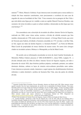 73



naturais139: Maria, Manoel e Eufrásia. O que interessa neste inventário para a nossa análise é a
relação dos bens materiais constituintes, mais precisamente a existência de uma casa de
engenho de cana na localidade de Boa Vida: “Uma sesmaria cita na paragem de Boa Vida e
que nela detém uma légua por ter vendido a outra ao capitão Manoel Francisco Rondon, cuja
sesmaria é de terras lavradias as quais se acham medidas e demarcadas na dita légua que toca
esta herança”.140


        Em consonância com a descrição do inventário do alferes Antonio Xavier de Siqueira,
realizado em 1804, como vimos acima, ocorreu a divisão da referida sesmaria que fora
medida e demarcada em 1788, tendo como divisor natural, o Córrego Mata Cavalo, que corre
de Noroeste para Sudeste, dividindo a Sesmaria concedida em 1751 em duas: a da Boa Vida,
ao Sul, segura nas mãos da família Siqueira e a Sesmaria Rondon 141, ao Norte do Ribeirão
Mata Cavalo de propriedade do tronco familiar do mesmo nome. Os outros dois córregos
citados no inventário seriam o Mutuca e o Mutuquinha, ao Sul do Mata Cavalo.


        De acordo com as informações encontradas no texto da Ação Cautelar Inominada, do
Ministério Público Federal, processo nº 2002.36.00.006503-1, classe 9200, à página 39, a
divisão efetuada antes do óbito do alferes Antonio Xavier de Siqueira originou, em todo o
desenrolar do século XIX, duas histórias jurídicas próprias, resultando, portanto, em cadeias
dominiais distintas, embora os laços de simetria sócio-culturais percebidos entre ambas.
Como interessa ao presente estudo, trataremos a seguir apenas dos desdobramentos históricos
referentes à cadeia dominial e jurídica da Sesmaria Boa Vida, uma das partes da referida
divisão.




139
    Segundo Giselda Maria Fernandes Novaes Hironaka, doutora em Direito pela USP, filhos naturais seriam
aqueles nascidos fora dos laços matrimoniais, de acordo com os primórdios do Direito Romano. Para tanto,
Hironaka utiliza-se de uma citação de Fustel de Coulanges, em seu “Cidade Antiga”: “O laço de sangue isolado
não constituía, para o filho, a família, era-lhe necessário o laço de culto”. Modernamente, afirma Hironaka,
“prepondera a noção de paternidade responsável [...] daí decorrendo a obrigatória relação de parentesco”.
Obviamente esse não era o caso no início do século XIX, pois as modificações do código de lei em relação aos
filhos naturais citados pela autora referem-se à Constituição Federal de 1988. Disponível em
<http://jus.uol.com.br/revista/texto/528>. Acesso em 30 de outubro de 2010.
140
   Folha 39 do inventário de Antonio Xavier de Siqueira, Arquivo Público do Estado de Mato Grosso.
141
   A sesmaria Rondon pertencerá a João José de Siqueira até o ano de 1847, data de sua mudança para a
localidade chamada Chapada dos Guimarães, tendo posteriormente como proprietário João Lopes de Abreu, que
fora casado com Maria de Almeida Lara até o ano de 1872. Neste mesmo ano, Lopes de Abreu vendeu a sua
propriedade para Marcelino Paes de Barros, um negro forro. Este é um fato significativo, a história de Marcelino,
de certa forma, é a repetição de uma prática muito usual nesse período da história: o negro comprando sua
liberdade e a terra onde antes era escravo.
 