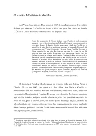 74



3.5 Inventário de Custódia de Arruda e Silva




        José Vieira d’Azevedo, em 29 de janeiro de 1849, dá entrada ao processo de inventário
de bens, pela morte de D. Custódia de Arruda e Silva, com quem fora casado, no Juizado
D’Órfãos da Cidade de Cuiabá, conforme consta nas páginas 1 e 1v:



                            Anno do nascimento de Nosso Senhor Jesus Christo de mil oitocentos
                            quarenta e nove, vigésimo oitavo da Independência e do Império, aos vinte e
                            nove dias do mês de Janeiro do dito anno, nesta cidade de Cuyabá, em o
                            escritório de mim Escrivão assistente nomeado e assignado [ilegível] ahí
                            compareceu José Vieira d’Azevedo, viúvo de Dona Custódia d’Arruda e
                            Silva, reconhecido por mim Escrivão de que dou fé, e por ele me foi
                            entregue uma rica petição despachada pelo meritíssimo Senhor Juiz de
                            Órfãos supplente, o cidadão José Joaquim Graciano de Pina, em que pede a
                            factum do inventário dos bens que ficarão por falecimento de sua mulher D.
                            Custódia d’Arruda e Silva, pedindo-me que para efeito de prosseguir nos
                            termos a houvesse de aceitá-la, o que eu Escrivão em razão do meu ofício e
                            direito das partes, e em cumprimento ao dito despacho a aceitei e autuei
                            tanto quanto posso e sou obrigado; cuja petição a adiante se segue. De que
                            poderá a todo tempo constar fiz este termo [falta pedaço do papel] a petição.
                            Eu Antonio José [falta pedaço do papel] Amarante, Escrivão do Juízo de
                            [falta pedaço do papel] ficam que o escrevi, e assignei.142

                                                 Antonio José Zeferino Amarante. (escrivão).



        D. Custódia de Arruda e Silva foi casada em primeiras bodas com João de Arruda e
Oliveira, falecido em 1845, com quem teve duas filhas, Ana Maria e Custódia e,
posteriormente com José Vieira de Azevedo, o inventariante, como vimos acima, tendo com
ele uma única filha chamada de Francisca. De acordo com a descrição dos bens no inventário,
aqui referido, é notável a riqueza material relatada em juízo. Uma quantidade expressiva de
peças em ouro, prata e, também, cobre, um enorme plantel de cabeças de gado, em torno de
três mil unidades entre muares, eqüinos e ovinos, duas propriedades rurais, uma na localidade
do rio Cassange, próximo à cidade de Poconé e outra a denominada Sesmaria Boa Vida, com
uma légua em quadra, em Livramento.



142
   Trecho da transcrição paleográfica realizada pelo autor desta, referente ao Inventário pós-morte de D.
Custódia de Arruda e Silva que se encontra no Arquivo Público do Estado de Mato Grosso, no grupo: Cartório
do 5º. Ofício, série: Cível, sub-série: inventários, processo no. 877, caixa anterior: 65, caixa atual: 57, anos:
1849-1850.
 
