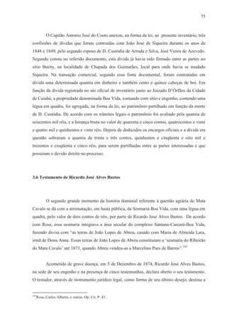 75



        O Capitão Antonio José do Couto anexou, na forma da lei, ao presente inventário, três
confissões de dívidas que foram contraídas com João José de Siqueira durante os anos de
1848 e 1849, pelo segundo esposo de D. Custódia de Arruda e Silva, José Vieira de Azevedo.
Segundo consta no referido documento, esta dívida já havia sido firmado entre as partes no
sítio Burity, na localidade de Chapada dos Guimarães, local para onde havia se mudado
Siqueira. Na transação comercial, segundo essa fonte documental, foram contratadas em
dívida uma determinada quantia em dinheiro e também cento e quinze cabeças de boi. Em
função da dívida registrada no ato oficial de inventário junto ao Juizado D’Órfãos da Cidade
de Cuiabá, a propriedade denominada Boa Vida, contando com sítio e engenho, contendo uma
légua em quadra, foi agregada, na forma da lei, ao patrimônio partilhado em função da morte
de D. Custódia. De acordo com os trâmites legais o patrimônio foi avaliado pela quantia de
seiscentos mil réis, e a herança bruta no valor de quarenta e cinco contos, quatrocentos e vinte
e quatro mil e quinhentos e vinte réis. Depois de deduzidos os encargos oficiais e a dívida em
questão sobraram a quantia de trinta e três contos, quinhentos e cinqüenta e oito mil e
trezentos e cinqüenta e cinco réis, para serem partilhadas entre as partes interessadas e que
possuíam o devido direito no processo.




3.6 Testamento de Ricardo José Alves Bastos




        O segundo grande momento da história dominial referente à questão agrária do Mata
Cavalo se dá com a arrematação, em hasta pública, da Sesmaria Boa Vida, com uma légua em
quadra, pelo valor de dois contos de réis, por parte de Ricardo José Alves Bastos. De acordo
com Rosa, essa sesmaria integrava a área secular do complexo Santana-Carcará-Boa Vida,
fazendo divisa com “as terras de João Lopes de Abreu, casado com Maria de Almeida Lara,
irmã de Dona Anna. Essas terras de João Lopes de Abreu constituíam a ‘sesmaria do Ribeirão
do Mata Cavalo’ até 1873, quando Abreu vendeu-as a Marcelino Paes de Barros”.143


        Acometido de grave doença, em 5 de Dezembro de 1874, Ricardo José Alves Bastos,
na sede de seu engenho e na presença de cinco testemunhas, declara aberto o seu testamento.
O testador, através de instrumento jurídico legal, como forma de seu último desejo, destina a


143
  Rosa, Carlos Alberto, e outros. Op. Cit. P. 43.
 