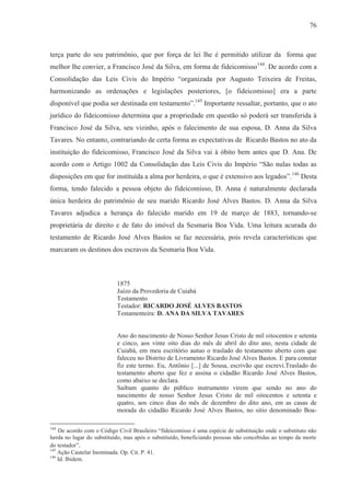 76



terça parte do seu patrimônio, que por força de lei lhe é permitido utilizar da forma que
melhor lhe convier, a Francisco José da Silva, em forma de fideicomisso144. De acordo com a
Consolidação das Leis Civis do Império “organizada por Augusto Teixeira de Freitas,
harmonizando as ordenações e legislações posteriores, [o fideicomisso] era a parte
disponível que podia ser destinada em testamento”.145 Importante ressaltar, portanto, que o ato
jurídico do fideicomisso determina que a propriedade em questão só poderá ser transferida à
Francisco José da Silva, seu vizinho, após o falecimento de sua esposa, D. Anna da Silva
Tavares. No entanto, contrariando de certa forma as expectativas de Ricardo Bastos no ato da
instituição do fideicomisso, Francisco José da Silva vai à óbito bem antes que D. Ana. De
acordo com o Artigo 1002 da Consolidação das Leis Civis do Império “São nulas todas as
disposições em que for instituída a alma por herdeira, o que é extensivo aos legados”.146 Desta
forma, tendo falecido a pessoa objeto do fideicomisso, D. Anna é naturalmente declarada
única herdeira do patrimônio de seu marido Ricardo José Alves Bastos. D. Anna da Silva
Tavares adjudica a herança do falecido marido em 19 de março de 1883, tornando-se
proprietária de direito e de fato do imóvel da Sesmaria Boa Vida. Uma leitura acurada do
testamento de Ricardo José Alves Bastos se faz necessária, pois revela características que
marcaram os destinos dos escravos da Sesmaria Boa Vida.



                           1875
                           Juízo da Provedoria de Cuiabá
                           Testamento
                           Testador: RICARDO JOSÉ ALVES BASTOS
                           Testamenteira: D. ANA DA SILVA TAVARES


                           Ano do nascimento de Nosso Senhor Jesus Cristo de mil oitocentos e setenta
                           e cinco, aos vinte oito dias do mês de abril do dito ano, nesta cidade de
                           Cuiabá, em meu escritório autuo o traslado do testamento aberto com que
                           faleceu no Distrito de Livramento Ricardo José Alves Bastos. E para constar
                           fiz este termo. Eu, Antônio [...] de Sousa, escrivão que escrevi.Traslado do
                           testamento aberto que fez e assina o cidadão Ricardo José Alves Bastos,
                           como abaixo se declara.
                           Saibam quanto do público instrumento virem que sendo no ano do
                           nascimento de nosso Senhor Jesus Cristo de mil oitocentos e setenta e
                           quatro, aos cinco dias do mês de dezembro do dito ano, em as casas de
                           morada do cidadão Ricardo José Alves Bastos, no sitio denominado Boa-

144
    De acordo com o Código Civil Brasileiro “fideicomisso é uma espécie de substituição onde o substituto não
herda no lugar do substituído, mas após o substituído, beneficiando pessoas não concebidas ao tempo da morte
do testador”.
145
    Ação Cautelar Inominada. Op. Cit. P. 41.
146
    Id. Ibidem.
 