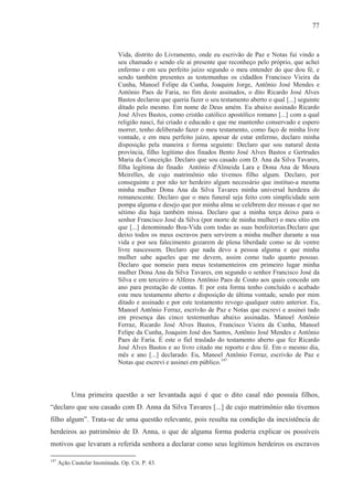 77



                              Vida, distrito do Livramento, onde eu escrivão de Paz e Notas fui vindo a
                              seu chamado e sendo ele ai presente que reconheço pelo próprio, que achei
                              enfermo e em seu perfeito juízo segundo o meu entender do que dou fé, e
                              sendo também presentes as testemunhas os cidadãos Francisco Vieira da
                              Cunha, Manoel Felipe da Cunha, Joaquim Jorge, Antônio José Mendes e
                              Antônio Paes de Faria, no fim deste assinados, o dito Ricardo José Alves
                              Bastos declarou que queria fazer o seu testamento aberto o qual [...] seguinte
                              ditado pelo mesmo. Em nome de Deus amém. Eu abaixo assinado Ricardo
                              José Alves Bastos, como cristão católico apostólico romano [...] com a qual
                              religião nasci, fui criado e educado e que me mantenho conservado e espero
                              morrer, tenho deliberado fazer o meu testamento, como faço de minha livre
                              vontade, e em meu perfeito juízo, apesar de estar enfermo, declaro minha
                              disposição pela maneira e forma seguinte: Declaro que sou natural desta
                              província, filho legítimo dos finados Bento José Alves Bastos e Gertrudes
                              Maria da Conceição. Declaro que sou casado com D. Ana da Silva Tavares,
                              filha legítima do finado Antônio d'Almeida Lara e Dona Ana de Moura
                              Meirelles, de cujo matrimônio não tivemos filho algum. Declaro, por
                              conseguinte e por não ter herdeiro algum necessário que instituo-a mesma
                              minha mulher Dona Ana da Silva Tavares minha universal herdeira do
                              remanescente. Declaro que o meu funeral seja feito com simplicidade sem
                              pompa alguma e desejo que por minha alma se celebrem dez missas e que no
                              sétimo dia haja também missa. Declaro que a minha terça deixo para o
                              senhor Francisco José da Silva (por morte de minha mulher) o meu sítio em
                              que [...] denominado Boa-Vida com todas as suas benfeitorias.Declaro que
                              deixo todos os meus escravos para servirem a minha mulher durante a sua
                              vida e por seu falecimento gozarem de plena liberdade como se de ventre
                              livre nascessem. Declaro que nada devo a pessoa alguma e que minha
                              mulher sabe aqueles que me devem, assim como tudo quanto possuo.
                              Declaro que nomeio para meus testamenteiros em primeiro lugar minha
                              mulher Dona Ana da Silva Tavares, em segundo o senhor Francisco José da
                              Silva e em terceiro o Alferes Antônio Paes de Couto aos quais concedo um
                              ano para prestação de contas. E por esta forma tenho concluído e acabado
                              este meu testamento aberto e disposição de última vontade, sendo por mim
                              ditado e assinado e por este testamento revogo qualquer outro anterior. Eu,
                              Manoel Antônio Ferraz, escrivão de Paz e Notas que escrevi e assinei tudo
                              em presença das cinco testemunhas abaixo assinadas. Manoel Antônio
                              Ferraz, Ricardo José Alves Bastos, Francisco Vieira da Cunha, Manoel
                              Felipe da Cunha, Joaquim José dos Santos, Antônio José Mendes e Antônio
                              Paes de Faria. É este o fiel traslado do testamento aberto que fez Ricardo
                              José Alves Bastos e ao livro citado me reporto e dou fé. Em o mesmo dia,
                              mês e ano [...] declarado. Eu, Manoel Antônio Ferraz, escrivão de Paz e
                              Notas que escrevi e assinei em público.147



           Uma primeira questão a ser levantada aqui é que o dito casal não possuía filhos,
“declaro que sou casado com D. Anna da Silva Tavares [...] de cujo matrimônio não tivemos
filho algum”. Trata-se de uma questão relevante, pois resulta na condição da inexistência de
herdeiros ao patrimônio de D. Anna, o que de alguma forma poderia explicar os possíveis
motivos que levaram a referida senhora a declarar como seus legítimos herdeiros os escravos

147
      Ação Cautelar Inominada. Op. Cit. P. 43.
 