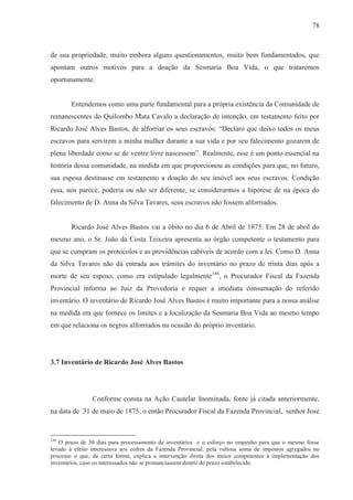 78



de sua propriedade, muito embora alguns questionamentos, muito bem fundamentados, que
apontam outros motivos para a doação da Sesmaria Boa Vida, o que trataremos
oportunamente.


        Entendemos como uma parte fundamental para a própria existência da Comunidade de
remanescentes do Quilombo Mata Cavalo a declaração de intenção, em testamento feito por
Ricardo José Alves Bastos, de alforriar os seus escravos: “Declaro que deixo todos os meus
escravos para servirem a minha mulher durante a sua vida e por seu falecimento gozarem de
plena liberdade como se de ventre livre nascessem”. Realmente, esse é um ponto essencial na
história dessa comunidade, na medida em que proporcionou as condições para que, no futuro,
sua esposa destinasse em testamento a doação do seu imóvel aos seus escravos. Condição
essa, nos parece, poderia ou não ser diferente, se considerarmos a hipótese de na época do
falecimento de D. Anna da Silva Tavares, seus escravos não fossem alforriados.


        Ricardo José Alves Bastos vai a óbito no dia 6 de Abril de 1875. Em 28 de abril do
mesmo ano, o Sr. João da Costa Teixeira apresenta ao órgão competente o testamento para
que se cumpram os protocolos e as providências cabíveis de acordo com a lei. Como D. Anna
da Silva Tavares não dá entrada aos trâmites do inventário no prazo de trinta dias após a
morte de seu esposo, como era estipulado legalmente148, o Procurador Fiscal da Fazenda
Provincial informa ao Juiz da Provedoria e requer a imediata consumação do referido
inventário. O inventário de Ricardo José Alves Bastos é muito importante para a nossa análise
na medida em que fornece os limites e a localização da Sesmaria Boa Vida ao mesmo tempo
em que relaciona os negros alforriados na ocasião do próprio inventário.




3.7 Inventário de Ricardo José Alves Bastos




                Conforme consta na Ação Cautelar Inominada, fonte já citada anteriormente,
na data de 31 de maio de 1875, o então Procurador Fiscal da Fazenda Provincial, senhor José


148
   O prazo de 30 dias para processamento de inventários e o esforço no empenho para que o mesmo fosse
levado à efeito interessava aos cofres da Fazenda Provincial, pela vultosa soma de impostos agregados no
processo o que, de certa forma, explica a intervenção direta dos meios competentes à implementação dos
inventários, caso os interessados não se pronunciassem dentro do prazo estabelecido.
 