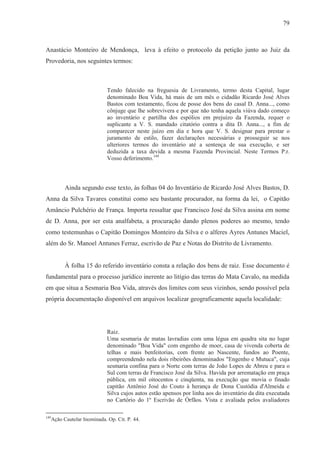 79



Anastácio Monteiro de Mendonça, leva à efeito o protocolo da petição junto ao Juiz da
Provedoria, nos seguintes termos:



                           Tendo falecido na freguesia de Livramento, termo desta Capital, lugar
                           denominado Boa Vida, há mais de um mês o cidadão Ricardo José Alves
                           Bastos com testamento, ficou de posse dos bens do casal D. Anna..., como
                           cônjuge que lhe sobrevivera e por que não tenha aquela viúva dado começo
                           ao inventário e partilha dos espólios em prejuízo da Fazenda, requer o
                           suplicante a V. S. mandado citatório contra a dita D. Anna..., a fim de
                           comparecer neste juízo em dia e hora que V. S. designar para prestar o
                           juramento de estilo, fazer declarações necessárias e prosseguir se nos
                           ulteriores termos do inventário até a sentença de sua execução, e ser
                           deduzida a taxa devida a mesma Fazenda Provincial. Neste Termos P.r.
                           Vosso deferimento.149



        Ainda segundo esse texto, às folhas 04 do Inventário de Ricardo José Alves Bastos, D.
Anna da Silva Tavares constitui como seu bastante procurador, na forma da lei, o Capitão
Amâncio Pulchério de França. Importa ressaltar que Francisco José da Silva assina em nome
de D. Anna, por ser esta analfabeta, a procuração dando plenos poderes ao mesmo, tendo
como testemunhas o Capitão Domingos Monteiro da Silva e o alferes Ayres Antunes Maciel,
além do Sr. Manoel Antunes Ferraz, escrivão de Paz e Notas do Distrito de Livramento.


        À folha 15 do referido inventário consta a relação dos bens de raiz. Esse documento é
fundamental para o processo jurídico inerente ao litígio das terras do Mata Cavalo, na medida
em que situa a Sesmaria Boa Vida, através dos limites com seus vizinhos, sendo possível pela
própria documentação disponível em arquivos localizar geograficamente aquela localidade:




                           Raiz.
                           Uma sesmaria de matas lavradias com uma légua em quadra sita no lugar
                           denominado "Boa Vida" com engenho de moer, casa de vivenda coberta de
                           telhas e mais benfeitorias, com frente ao Nascente, fundos ao Poente,
                           compreendendo nela dois ribeirões denominados "Engenho e Mutuca", cuja
                           sesmaria confina para o Norte com terras de João Lopes de Abreu e para o
                           Sul com terras de Francisco José da Silva. Havida por arrematação em praça
                           pública, em mil oitocentos e cinqüenta, na execução que movia o finado
                           capitão Antônio José do Couto à herança de Dona Custódia d'Almeida e
                           Silva cujos autos estão apensos por linha aos do inventário da dita executada
                           no Cartório do 1º Escrivão de Órfãos. Vista e avaliada pelos avaliadores

149
  Ação Cautelar Inominada. Op. Cit. P. 44.
 