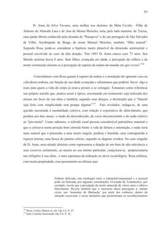 83



        D. Anna da Silva Tavares, uma mulher nos destinos do Mata Cavalo. Filha de
Antonio de Almeida Lara e de Ana de Moura Meireles, neta, pelo lado materno, de Teresa,
uma parda liberta conhecida pela alcunha de “Pacupeva” e de um português de São Salvador
de Vilhó, Arcebispado de Braga, de nome Manoel Meireles, também “filho natural”.
Segundo Rosa, pode-se considerar a hipótese muito plausível da dimensão sentimental e
pessoal envolvida no caso da dita doação. “Em 1883 D. Anna estava com 73 anos. Seu
Marido morrera havia 8 anos. Sem filhos, avançada em idade, a percepção da velhice e da
morte certamente aliaram-se à percepção de ruptura da ordem-do-mundo em que vivera”.156


         Concordamos com Rosa quanto à ruptura da ordem e a instalação do aparente caos na
vida dessa senhora, em função de sua idade avançada e salientamos que poderia haver algo a
mais para quem a vida do corpo já estava prestes a se extinguir. Tomamos como referência
seu próprio marido que, pratica usual à época, encomenda em testamento seja realizada dez
missas em favor de sua alma e também, segundo seus desejos, a declaração que o “funeral
seja feito com simplicidade sem pompa alguma”157. Fato revelador, indaga-se, de uma
questão incrustada à mentalidade coletiva, com relação à expectativa do além-túmulo, que
perdura aos dias atuais: o medo do desconhecido, do vazio desconcertante e do nada relativo
ao "pós-morte". Como sabemos, o referido casal possuía considerável patrimônio material o
que o colocava numa posição bem cômoda frente à vida de fartura e ostentação, e nada seria
mais natural que a pretensão a uma morte singela, piedosa e humilde, uma contrapartida à
riqueza terrena, uma busca do paraíso celeste, segundo os dogmas cristãos. No caso singular
de D. Anna, uma atitude altruísta como representou a doação de um bem de alta relevância a
seus escravos certamente, ao menos no seu íntimo particular, conjectura-se, proporcionaria
um refrigério à sua alma, e uma esperança da redenção no devir escatológico. Rosa enfatiza,
com muita propriedade, esse pensamento ao afirmar que:




                             Embora delicada, esta mediação entre o estrutural/conjuntural e o pessoal
                             pode ser balizada, por algumas constatações. O estudo de Testamentos, por
                             exemplo, revela que a percepção da morte antecede de vários anos o efetivo
                             falecimento. Revela também que o momento dessa percepção é, muitas
                             vezes, um ‘momento de libertação’ por parte dos senhores, dentro da
                             situação escravista: é nesse momento que predominam os reconhecimentos



156
  Rosa, Carlos Alberto et. alii. Op. Cit. P. 47.
157
  Ação Cautelar Inominada. Op. Cit. P. 42.
 
