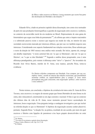 84



                             de filhos e mães escravos ou libertos; é nesse momento que ocorre boa parte
                             das declarações de liberdade e das doações.158




         Eduardo Silva, citado no primeiro capítulo dessa dissertação, tem como eixo norteador
de parte de suas produções historiográficas a questão da negociação entre escravos e senhores,
no contexto da escravidão racial da era moderna no Brasil. Representante de uma gama de
historiadores que segue essa linha de pensamento159, ele afirma que entre o ímpeto reacionário
e a submissão passiva existe o escravo que negocia seu modo de vida, no interior de uma
sociedade escravocrata marcada por interesses difusos, que por sua vez também negocia seus
interesses. Considerando esse aspecto fundamental nas relações escravistas, Rosa salienta que
o texto da doação de 1883 merece uma análise mais acurada. De início, aponta ele, emerge
um detalhe importante: “o texto cartorial fala em ‘os que se libertaram’, não em ‘os que se
libertou’, ou “a que se deu liberdade”.160 Segundo a análise desse pesquisador, essa é uma
diferença paradigmática, pois remete à diferença entre “ativo” e “passivo”. No inventário de
Ricardo José Alves Bastos, marido de D. Anna, essa nuance, percebe Rosa, torna-se
evidência:


                             Os libertos referidos compraram sua liberdade. Esse comprar, por sua vez,
                             implica ‘tratos’, acordo no interior das relações escravistas, que possibilitem
                             acumular créditos ou capital-dinheiro para a compra. E esses tratos
                             pressupõem uma ação consciente, uma negociação ‘política’, entre escravos
                             e seus senhores.161



         Nestes termos, em conclusão, a hipótese da existência de tratos entre D. Anna da Silva
Tavares, seus escravos e os negros do mesmo grupo que foram libertados de uma forma ou de
outra, não é descartável, constituindo-se em algo coerente e racional. O fato é que no contexto
dos últimos dias de vida de D. Anna, nesse momento pessoal houve acomodação de
interesses, houve negociação. Uma pergunta instiga a sondagem investigativa: por que incluir
na referida doação os que se libertaram? A hipótese da negociação assume caráter plausível,
portanto. Segundo Rosa: “a doação foi, na prática, resultado de um acordo, por meio do qual
escravos e libertos com ligações de parentesco e/ou laços grupais desenvolvidos no estar

158
    Id. Ibidem.
159
    Ver nota 42 no primeiro capítulo desta dissertação.
160
    Rosa, Carlos Alberto et. alii. Op. Cit. P. 48.
161
   Id. Ibidem.
 