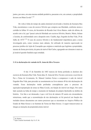 85



juntos, por anos, em uma mesma unidade produtiva, passaram a ter, em comum, a propriedade
da terra em Mata Cavalo”.162


        De volta à linha do tempo da cadeia dominial envolvendo a história da Sesmaria Boa
Vida, encontramos o caso do escravo Silvério que comprou sua liberdade, conforme atesta a
certidão às folhas 18 verso, do Inventário de Ricardo José Alves Bastos, onde ele afirma, de
acordo com a lei, que “passei carta de liberdade aos escravos Silvério, Beatriz, Maria, Juliana
e Jezuína, de conformidade com o despacho retro. Cuiabá, digo, Engenho da Boa Vida, 29 de
Julho de 1875”.163 O caso do escravo Silvério é de fundamental importância para a nossa
investigação pois, como veremos mais adiante, foi utilizado de maneira equivocada no
processo jurídico de Ação de Usucapião que originou a matrícula que legitima a propriedade,
mesmo de forma provisória, de parte do imóvel São Carlos, agregando um elemento à mais na
já instável questão fundiária aqui estudada.




3. 8 As declarações de vontade de D. Anna da Silva Tavares




                O dia 15 de Setembro de 1883 marcou de forma profunda os destinos dos
escravos da Sesmaria Boa Vida. Nesta data, D. Anna da Silva Tavares convocou o escrivão de
Paz e Notas de Livramento, Sr. Manoel Antônio Ferraz a comparecer à sede do imóvel
Engenho Boa Vida, para proceder ao assentamento no livro número 49 de três declarações de
vontade. Essas declarações trarão profundas conseqüências para o processo de
aquisição/expropriação de terras no Mata Cavalo, em função do imóvel em litígio. Por outro
lado assinala na linha do tempo o momento de fundação do próprio Quilombo no âmbito da
história. Um fato a ser destacado, é que o tal livro de número 49 sumiu em circunstâncias
misteriosas, sendo que a reconstituição de tais declarações só foi possível em função dos
traslados desses documentos em outros processos que se encontram no Arquivo Público do
Estado de Mato Grosso e no Instituto de Terras de Mato Grosso. A seguir transcrevemos na
íntegra as intenções da proprietária deste imóvel:




162
  Id. Ibidem.
163
  Ação Cautelar Inominada. Op. Cit. P. 46.
 