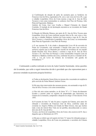 86



                              a) Confirmação de doação de parte da sesmaria para os herdeiros de
                              Francisco José da Silva, registrada às fIs. seis e sete verso do livro 49, e que
                              o cidadão Leopoldino Alves da Costa (assina a rogo de d. Ana da Silva
                              Tavares) e tem como testemunhas os senhores José Paes de Proença, João
                              Pinto de Figueiredo, Matheus
                              Antônio da Costa, José Luiz Coelho e Miguel Clemente do Amaral
                              Coutinho. O traslado de tal declaração encontra-se no inventário do finado
                              Francisco José da Silva.

                              b) Doação do Ribeirão Mutuca, por parte de D. Ana da Silva Tavares para
                              Leopoldino Alves da Costa conforme assento feito às fIs. sete verso e oito,
                              em que o cidadão Matheos Antônio da Costa assina a rogo de D. Ana da
                              Silva Tavares e o beneficiário Leopoldino Alves da Costa e as testemunhas
                              João Pinto de Figueiredo e José Paes de Proença.

                              c) E nas mesmas fls. 8 do citado e desaparecido Livro 49 da serventia de
                              Notas de Livramento, está assentado a doação feita para seus escravos,
                              inclusive aqueles que se libertarão por ocasião do inventário de seu marido
                              finado Ricardo José Alves Bastos, e assinou a rogo de D. Ana da Silva
                              Tavares o Sr. José Paes de Proença e como testemunhas Joaquim Leite de
                              Medeiros e Matheus Antônio da Costa, conforme faz prova o traslado de fls.
                              110v a 112 do Livro da Câmara de Livramento sob guarda do
                              INTERMAT.164


           Continuando a análise realizada no texto da Ação Cautelar Inominada, várias questões
são levantadas, que serão a seguir transcritas devido à gravidade que elas representam para o
processo estudado na presente pesquisa histórica:


                              a) Todas as declarações foram feitas no mesmo dia e assentada em seqüência
                              pelo escrivão de Notas Manoel Antônio Ferraz.

                              b) Há uma clara intervenção das mesmas pessoas, ora assinando a rogo de D.
                              Ana da Silva Tavares e ora como testemunhas.

                              c) Dos três atos acima narrados, os de letras "b" e "c" foram devidamente
                              levados a assento junto ao registro de propriedade que funcionava na
                              Câmara de Livramento, cumprindo o disposto no artigo 114 do decreto 38 de
                              1893.

                              d) O assento de letra "a" não foi para o registro da Câmara, pois antes foi
                              efetuado o inventário de Francisco José da Silva, conforme cópia do
                              existente no Arquivo Público do Estado de Mato Grosso, mas que incluiu
                              toda a área do imóvel Boa Vida em tal partilha, desconhecendo os outros
                              dois atos de D. Ana da Silva
                              Tavares, em favor de Leopoldino Alves da Costa e dos escravos de D. Ana e
                              daqueles que se libertaram em 1875.

                              e) Dá para se inferir que tal registro de letra "a" nunca foi efetuado porque o
                              cidadão Leopoldino Alves da Costa era justamente o secretário da Câmara

164
      Ação Cautelar Inominada. Op. Cit. P. 46.
 