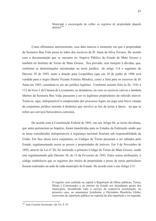 87



                              Municipal e encarregado de colher os registros de propriedade daquele
                              distrito!165




           Como afirmamos anteriormente, essa data marcou o momento em que a propriedade
da Sesmaria Boa Vida passa às mãos dos escravos de D. Anna da Silva Tavares. De acordo
com a documentação que se encontra no Arquivo Público do Estado de Mato Grosso e
também no Instituto de Terras de Mato Grosso, fica provado, sem margem à dúvidas, que,
conforme as determinações encontradas no texto jurídico do artigo 114 e seguintes do
Decreto 38 de 1893, tanto a doação para Leopoldino (que em 18 de junho de 1896 será
vendida para o negro liberto Vicente Ferreira Mendes), como a feita para os escravos de D.
Anna em 1883, constituiu-se em ato jurídico legítimo. Conforme assento feito às fls. 110v à
112 do livro 2 da Câmara de Livramento, os donatários, no caso os escravos cativos e também
libertos da Sesmaria Boa Vida, passaram a ser os legítimos proprietários do referido imóvel.
Torna-se, aqui, indispensável à compreensão dos processos legais em jogo uma breve citação
da conjuntura jurídica inerente à dinâmica que envolve as leis de terras à época                no que se
refere aos serviços burocráticos cartoriais.


           De acordo com a Constituição Federal de 1891, em seu Artigo 68, as terras devolutas,
que antes pertenciam ao Império, foram transferidas para os Estados da Federação sendo que
as áreas consideradas indispensáveis à segurança nacional ficariam sob responsabilidade da
União. Em face dessa nova conjuntura, os Códigos de Terras passaram a ser editados pelo
Estado, regulamentando assim as posses e propriedades de imóveis. Em 9 de Novembro de
1892, através da Lei nº 20, foi instituído o primeiro Código de Terras de Mato Grosso, sendo
este regulamentado pelo Decreto 38, de 15 de Fevereiro de 1893. Entre outras atribuições, o
código estabeleceu que os registros dos títulos de propriedade e posse de terras particulares
fossem realizados na sede de cada município do Estado. De acordo com o seu Artigo 113:




                              O registro será confiado na capital à Repartição de Obras públicas, Terras,
                              Minas e Colonização, e no interior do Estado aos intendentes gerais dos
                              municípios, incumbindo todo o serviço da respectiva escrituração, no
                              primeiro caso, ao amanuense [conforme o Dicionário Brasileiro Globo:
                              escrevente de repartição pública ou copista] da dita repartição e no segundo,

165
      Ação Cautelar Inominada. Op. Cit. P. 47.
 