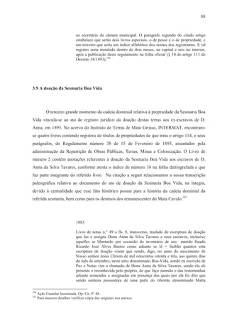88



                               ao secretário da câmara municipal. O parágrafo segundo do citado artigo
                               estabelece que serão dois livros especiais, o de posse e o de propriedade, e
                               um terceiro que seria um índice alfabético dos nomes dos registrantes. E tal
                               registro seria instalado dentro de dois meses, na capital e seis no interior,
                               após a publicação deste regulamento na folha oficial (§ 10 do artigo 113 do
                               Decreto 38/1893).166




3.9 A doação da Sesmaria Boa Vida




           O terceiro grande momento da cadeia dominial relativa à propriedade da Sesmaria Boa
Vida vincula-se ao ato do registro jurídico da doação destas terras aos ex-escravos de D.
Anna, em 1893. No acervo do Instituto de Terras de Mato Grosso, INTERMAT, encontram-
se quatro livros contendo registros de títulos de propriedades de que trata o artigo 114, e seus
parágrafos, do Regulamento número 38 de 15 de Fevereiro de 1893, assentados pela
administração da Repartição de Obras Públicas, Terras, Minas e Colonização. O Livro de
número 2 contém anotações referentes à doação da Sesmaria Boa Vida aos escravos de D.
Anna da Silva Tavares, conforme atesta o índice de número 38 na folha datilografada e que
faz parte integrante do referido livro. Na citação a seguir relacionamos a nossa transcrição
paleográfica relativa ao documento do ato de doação da Sesmaria Boa Vida, na íntegra,
devido à centralidade que esse fato histórico possui para a história da cadeia dominial da
referida sesmaria, bem como para os destinos dos remanescentes do Mata Cavalo.167




                               1883

                               Livro de notas n.° 49 a fls. 8, transverso, traslado de escriptura de doação
                               que fas e assigna Dona Anna da Silva Tavares a seus escravos, inclusive
                               aquelles se libertarão por occasião do inventário de seu marido finado
                               Ricardo José Alves Bastos como adiante se lê = Saibão quantos esta
                               escriptura de doação virem que sendo, digo, no anno do nascimento de
                               Nosso senhor Jesus Christo de mil oitocentos oitenta e três, aos quinze dias
                               do mês de setembro, neste sítio denominado Boa-Vida, aonde eu escrivão de
                               Paz e Notas vim a chamado de Dona Anna da Silva Tavares, sendo ela ali
                               presente e reconhecida pelo próprio, de que faço mensão e das testemunhas
                               adiante nomeadas e assignadas em presença das quais por ela foi dito que
                               sendo senhora possuidora de uma parte do ribeirão denominado Matta

166
      Ação Cautelar Inominada. Op. Cit. P. 48.
167
      Para maiores detalhes verificar cópia dos originais nos anexos.
 