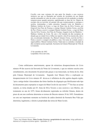 89



                          Cavallo, com suas vertentes de cuja parte faz doação a seus escravos
                          inclusive aos que se libertarão por ocasião do inventário de seu finado
                          marido estimando no valor de cento e cincoenta mil réis podendo os doados
                          tomarem posse quando quiserem, saptisfazendo os ônus da Lei. Depois de
                          escripto esta eu escrivão, ali perante ella que reciprocamente a outorgou e
                          aceitou, testemunhas a todos presentes Joaquim Leite de Medeiros e
                          Matheus Antônio da Costa e a rogo de Dona Ana da Silva Tavares, por
                          [ilegível] José Paes de Proença e comigo Manoel Antônio Ferraz, escrivão
                          de Paz e Notas a escrevi e assignei Manoel Antônio Ferraz, a rogo de Dona
                          Ana da Silva Tavares, José Paes de Proença, Joaquim Leite de Medeiros =
                          Matheus Antônio da Costa. He este o fiel traslado da dita escriptura de
                          doação que ao citado livro e folhas me reporto e dou fé no mesmo dia, mês e
                          ano, no princípio declarado. Eu, Manoel Antunes Ferraz, escrivão de Paz e
                          Notas a escrevi e assignei em público e raso. Em nome da verdade estará o
                          signal público. Manoel Antunes Ferraz. Nada mais se continha o traslado da
                          dita escriptura acima registrada. Secretaria da Câmara Municipal da Villa de
                          Livramento.


                          15 de setembro de 1893.
                          Leopoldino Alves da Costa.




        Como enfatizamos anteriormente, apesar do misterioso desaparecimento do Livro
número 49 dos acervos da Serventia de Notas de Livramento, o que no mínimo suscita certo
estranhamento, este documento foi preservado graças à sua transcrição, na forma da lei, feita
pela Câmara Municipal de Livramento.              Segundo José Muraro Silva a explicação ao
desaparecimento do Livro número 49 deveu-se à influência da elite agrária daquela região,
“pois a antiga titular é descendente das fortes famílias da oligarquia que falsificaram todo tipo
de documentos para expropriar os negros de Mata Cavalo de suas terras”.168 Em face ao acima
exposto, as terras doadas por D. Anna da Silva Tavares a seus escravos e aos libertos, em
testamento no ano de 1875, foram devidamente registradas na referida Câmara, dentro do
prazo de um ano conforme determina os termos do Decreto número 38 de 1893. Entendemos
ser este um importante momento na história da cadeia dominial da Sesmaria Boa Vida que
determina, legalmente, o direito à propriedade das terras do Mata Cavalo.




168
  Silva, José Orlando Muraro, Mata Cavalos: Escravos e proprietários de suas terras. Artigo publicado no
Informe ao X congresso de direito agrário – Quilombos. P. 13.
 