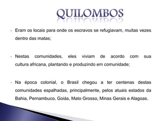 • Eram os locais para onde os escravos se refugiavam, muitas vezes
dentro das matas;
• Nestas comunidades, eles viviam de acordo com sua
cultura africana, plantando e produzindo em comunidade;
• Na época colonial, o Brasil chegou a ter centenas destas
comunidades espalhadas, principalmente, pelos atuais estados da
Bahia, Pernambuco, Goiás, Mato Grosso, Minas Gerais e Alagoas.
 