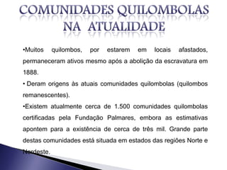 •Muitos quilombos, por estarem em locais afastados,
permaneceram ativos mesmo após a abolição da escravatura em
1888.
• Deram origens às atuais comunidades quilombolas (quilombos
remanescentes).
•Existem atualmente cerca de 1.500 comunidades quilombolas
certificadas pela Fundação Palmares, embora as estimativas
apontem para a existência de cerca de três mil. Grande parte
destas comunidades está situada em estados das regiões Norte e
Nordeste.
 