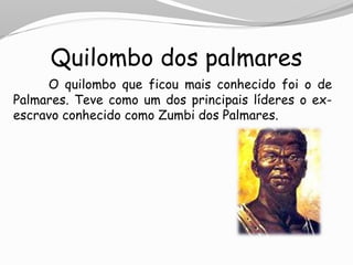 Quilombo dos palmares
O quilombo que ficou mais conhecido foi o de
Palmares. Teve como um dos principais líderes o ex-
escravo conhecido como Zumbi dos Palmares.
 