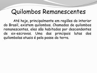 Quilombos Remanescentes
Até hoje, principalmente em regiões do interior
do Brasil, existem quilombos. Chamados de quilombos
remanescentes, eles são habitados por descendentes
de ex-escravos. Uma das principais lutas dos
quilombolas atuais é pela posse da terra.
 
