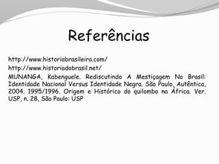 Referências
http://www.historiabrasileira.com/
http://www.historiadobrasil.net/
MUNANGA, Kabenguele. Rediscutindo A Mestiçagem No Brasil:
Identidade Nacional Versus Identidade Negra. São Paulo, Autêntica,
2004. 1995/1996. Origem e Histórico do quilombo na África. Ver.
USP, n. 28, São Paulo: USP
 