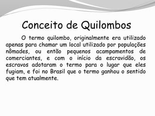 Conceito de Quilombos
O termo quilombo, originalmente era utilizado
apenas para chamar um local utilizado por populações
nômades, ou então pequenos acampamentos de
comerciantes, e com o início da escravidão, os
escravos adotaram o termo para o lugar que eles
fugiam, e foi no Brasil que o termo ganhou o sentido
que tem atualmente.
 