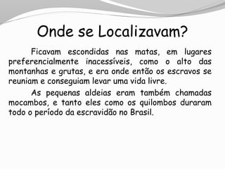 Onde se Localizavam?
Ficavam escondidas nas matas, em lugares
preferencialmente inacessíveis, como o alto das
montanhas e grutas, e era onde então os escravos se
reuniam e conseguiam levar uma vida livre.
As pequenas aldeias eram também chamadas
mocambos, e tanto eles como os quilombos duraram
todo o período da escravidão no Brasil.
 