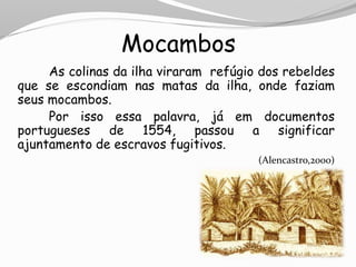 Mocambos
As colinas da ilha viraram refúgio dos rebeldes
que se escondiam nas matas da ilha, onde faziam
seus mocambos.
Por isso essa palavra, já em documentos
portugueses de 1554, passou a significar
ajuntamento de escravos fugitivos.
(Alencastro,2000)
 