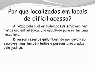 Por que localizados em locais
de difícil acesso?
A razão pela qual os quilombos se situavam nas
matas era estratégica. Era escolhido para evitar uma
recaptura.
Diversas vezes os quilombos não abrigavam só
escravos, mas também índios e pessoas procuradas
pela justiça.
 