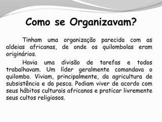 Como se Organizavam?
Tinham uma organização parecida com as
aldeias africanas, de onde os quilombolas eram
originários.
Havia uma divisão de tarefas e todos
trabalhavam. Um líder geralmente comandava o
quilombo. Viviam, principalmente, da agricultura de
subsistência e da pesca. Podiam viver de acordo com
seus hábitos culturais africanos e praticar livremente
seus cultos religiosos.
 