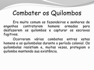 Combater os Quilombos
Era muito comum os fazendeiros e senhores de
engenhos contratarem homens armados para
desfazerem os quilombos e capturar os escravos
fugitivos.
Ocorreram vários combates entres estes
homens e os quilombolas durante o período colonial. Os
quilombolas resistiam e, muitas vezes, protegiam o
quilombo mantendo sua existência.
 