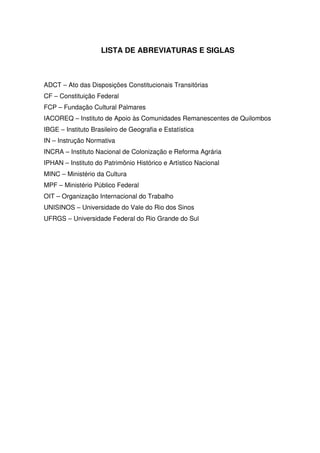 LISTA DE ABREVIATURAS E SIGLAS

ADCT – Ato das Disposições Constitucionais Transitórias
CF – Constituição Federal
FCP – Fundação Cultural Palmares
IACOREQ – Instituto de Apoio às Comunidades Remanescentes de Quilombos
IBGE – Instituto Brasileiro de Geografia e Estatística
IN – Instrução Normativa
INCRA – Instituto Nacional de Colonização e Reforma Agrária
IPHAN – Instituto do Patrimônio Histórico e Artístico Nacional
MINC – Ministério da Cultura
MPF – Ministério Público Federal
OIT – Organização Internacional do Trabalho
UNISINOS – Universidade do Vale do Rio dos Sinos
UFRGS – Universidade Federal do Rio Grande do Sul

 
