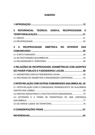 SUMÁRIO

1 INTRODUÇÃO ..................................................................................12
2

REFERENCIAL

TEÓRICO:

DÁDIVA,

RECIPROCIDADE

E

TERRITORIALIZAÇÃO........................................................................21
2.1 DÁDIVA ..............................................................................................................21
2.2 RECIPROCIDADE .............................................................................................25

3

A

RECIPROCIDADE

SIMÉTRICA

NO

INTERIOR

DAS

COMUNIDADES ..................................................................................29
3.1 O MITO FUNDADOR .........................................................................................29
3.2 AS FESTIVIDADES QUILOMBOLAS.................................................................33
3.3 RELIGIOSIDADE E TERRITÓRIO .....................................................................46

4 RELAÇÕES DE RECIPROCIDADE ASSIMÉTRICAS COM AGENTES
DO PODER PÚBLICO E FAZENDEIROS LOCAIS .............................48
4.1 ASSIMETRIAS COM OS FAZENDEIROS LOCAIS ...........................................48
4.2 DAS REDES DE ASSIMETRIA À ORGANIZAÇÃO CORPORADA ...................54

5 INTER-RELAÇÃO COM OUTRAS COMUNIDADES QUILOMBOLAS..58
5.1 INTER-RELAÇÃO COM A COMUNIDADE REMANESCENTE DE QUILOMBOS
CANTÃO DAS LOMBAS ..........................................................................................58
5.2 DÁDIVAS ANCESTRAIS E A POLÍTICA INTER-COMUNIDADES ....................70
5.3 COTIDIANO E A TRAMA DE PARENTESCO DE UMA LIDERANÇA
QUILOMBOLA..........................................................................................................77
5.4 OS VÁRIOS “LADOS” DO TERRITÓRIO...........................................................79

6 CONSIDERAÇÕES FINAIS ..............................................................91
REFERÊNCIAS....................................................................................94

 