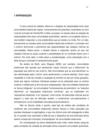 12

1 INTRODUÇÃO

O tema central do trabalho refere-se a relações de reciprocidade entre duas
comunidades tradicionais negras, remanescentes de quilombos, localizadas na zona
rural do município de Viamão/RS. A idéia, ao propor um estudo sobre as relações de
reciprocidade entre duas comunidades quilombolas, atende a um propósito teórico e
visa também responder a uma problemática que se instalou na mídia. Por um lado,
teoricamente os estudos sobre comunidades tradicionais enfatizam o contraste com
o entorno diminuindo a pertinência das especificidades das relações internas às
comunidades. Nesse ponto, o desafio teórico é responder quanto ao que nas
relações internas ao grupo sustenta a possibilidade de um contraste étnico com o
entorno. Por outro lado, a mídia ataca a autodeclaração, numa associação com a
idéia de que o contraste é manipulável pelo grupo.
Na esteira de Barth, para Diegues (2000), por exemplo, comunidades
tradicionais são aquelas que apresentam traços culturais que a diferenciam da
população que está em seu entorno. São comunidades que se auto-identificam ou
são identificadas pelos “outros” como pertencendo a culturas distintas. Outro traço
ressaltado é o fato da moradia e ocupação do território se dar por várias gerações,
ainda que alguns membros individuais possam ter-se deslocado para os centros
urbanos e voltado para a terra de seus antepassados. São comunidades tradicionais
os "povos indígenas", as comunidades "remanescentes de quilombos", os "caboclos
ribeirinhos", as "populações tradicionais marítimas", que se subdividem em
"pescadores artesanais" e os "caiçaras", entre outras. As descrições internas que se
seguem a esse tipo de definição tendem a fundamentar sub-repticiamente o
contrastivismo numa modalidade culturalista de primordialismo.
Não se discutiu ainda o quanto, esse tipo de análise das condições de
existência das comunidades tradicionais oferece flancos à mídia associada aos
grandes interesses no agronegócio, e que nos últimos anos vêm propagando a idéia
de um grande risco associado à idéia de que o dispositivo da auto-atribuição étnica
estaria na base das invenções “antropológicas” de comunidades tradicionais.
Em contraposição ao senso estabelecido pela mídia, neste estudo, pergunto
pelas condições de raridade da afirmação étnica enquanto comunidade quilombola.

 