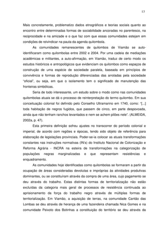 13

Mais concretamente, problematizo dados etnográficos e teorias sociais quanto ao
encontro entre determinadas formas de sociabilidade ancoradas no parentesco, na
reciprocidade e na amizade e o que faz com que essas comunidades estejam em
condições de reivindicar na pauta da agenda quilombola.
As comunidades remanescentes de quilombos de Viamão se autoidentificaram como quilombolas entre 2002 e 2004. Por uma cadeia de mediações
acadêmicas e militantes, a auto-afirmação, em Viamão, traduz de certo modo os
estudos históricos e antropológicos que evidenciam os quilombos como espaços de
construção de uma espécie de sociedade paralela, baseada em princípios de
convivência e formas de reprodução diferenciadas das arroladas pela sociedade
“oficial”, ou seja, em que o isolamento tem o significado de manutenção das
fronteiras simbólicas.
Seria de todo interessante, um estudo sobre o modo como nas comunidades
quilombolas atuais se dá o processo de reinterpretação do termo quilombo. Em sua
conceituação colonial foi definido pelo Conselho Ultramarino em 1740, como: “[...]
toda habitação de negros fugidos, que passem de cinco, em parte despovoada,
ainda que não tenham ranchos levantados e nem se achem pilões nele”. (ALMEIDA,
2002a, p. 47).
Esta primeira definição sofreu ajustes no transcorrer do período colonial e
imperial, de acordo com regiões e épocas, tendo sido objeto de referência para
elaboração de legislações provinciais. Poder-se-ia colocar as atuais transformações
constantes nas instruções normativas (IN’s) do Instituto Nacional de Colonização e
Reforma Agrária - INCRA na esteira de transformações na categorização de
populações

negras

marginalizadas

e

que

representam

resistências

e

enquadramento.
As comunidades hoje identificadas como quilombolas se formaram a partir da
ocupação de áreas consideradas devolutas e impróprias às atividades produtivas
dominantes, ou se constituíram através da compra de uma área, cujo pagamento se
deu através do trabalho. Estas distintas formas de territorialização não estão
excluídas da categoria mais geral de processos de resistência continuada ao
aprisionamento da força do trabalho negro através de múltiplas formas de
territorialização. Em Viamão, a aquisição de terras, na comunidade Cantão das
Lombas se deu através de herança de uma fazendeira chamada Nica Gomes e na
comunidade Peixoto dos Botinhas a constituição do território se deu através da

 