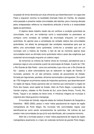 14

ocupação de terras devolutas por duas africanas que desembarcaram na Lagoa dos
Patos e ergueram ranchos na localidade chamada Valos em Viamão. As relações
entre passado e presente nestas comunidades são latentes, pois a herança deixada
pelos antepassados reflete-se na importância atribuída à família e à reciprocidade
ligada ao parentesco.
O objetivo deste trabalho reside não em certificar a condição quilombola da
comunidade, mas sim, em evidenciar como a reciprocidade no parentesco se
configura como condição de raridade da enunciação enquanto um coletivo
quilombola. Ao apontar para a constatação da raridade relativa das comunidades
quilombolas, me afasto da perseguição das condições necessárias para que se
defina uma comunidade como quilombola. Limito-me a constatar que em um
município com a história da Viamão, o fato de até ao momento apenas duas
comunidades terem se afirmado como quilombola indica o peso das exigências que
sustentam tal enunciação enquanto um coletivo negro.
Se tomarmos os indícios da história oficial do município, percebemos que a
presença negra é uma constante a partir da colonização do Estado. A partir de 1732,
o Rio Grande de São Pedro - como era conhecido o que viria a ser o Rio Grande do
Sul - passou a atrair colonizadores que se radicaram na região de Viamão. O
município, portanto, foi um dos primeiros núcleos de povoamento do Estado,
formado por lagunenses, paulistas, africanos escravizados e portugueses. Só a partir
de 1752 chegaram os primeiros casais de imigrantes açorianos, que desembarcaram
na região de Itapuã. Esses açorianos são os mesmos que colonizaram a região do
Porto dos Casais, atual capital do Estado. Além de Porto Alegre, a população de
Viamão originou, cidades no Rio Grande do Sul, como Santo Amaro, Triunfo, Rio
Pardo, Taquari e as cidades do litoral norte. A influência indígena do município é
originária dos mbyá-guaranis e kaingangs.
O município de Viamão, segundo dados do Instituto Brasileiro de Geografia e
Estatística - IBGE (2002), possui o maior índice populacional de negros da região
metropolitana de Porto Alegre. No município três comunidades negras auto
identificaram-se como sendo remanescentes de quilombos. Há indícios de que
existam mais comunidades do que já foi auto-identificado, até o presente momento.
Além de o município possuir o maior índice populacional de negros da região
metropolitana atualmente é o maior em extensão territorial da grande Porto Alegre.

 