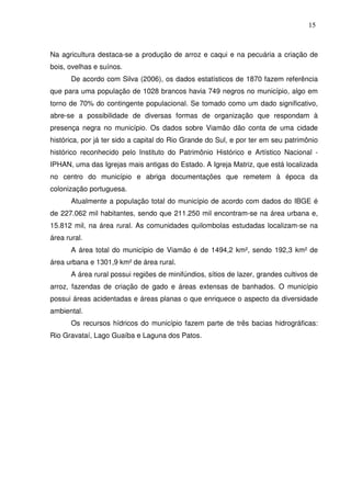 15

Na agricultura destaca-se a produção de arroz e caqui e na pecuária a criação de
bois, ovelhas e suínos.
De acordo com Silva (2006), os dados estatísticos de 1870 fazem referência
que para uma população de 1028 brancos havia 749 negros no município, algo em
torno de 70% do contingente populacional. Se tomado como um dado significativo,
abre-se a possibilidade de diversas formas de organização que respondam à
presença negra no município. Os dados sobre Viamão dão conta de uma cidade
histórica, por já ter sido a capital do Rio Grande do Sul, e por ter em seu patrimônio
histórico reconhecido pelo Instituto do Patrimônio Histórico e Artístico Nacional IPHAN, uma das Igrejas mais antigas do Estado. A Igreja Matriz, que está localizada
no centro do município e abriga documentações que remetem à época da
colonização portuguesa.
Atualmente a população total do município de acordo com dados do IBGE é
de 227.062 mil habitantes, sendo que 211.250 mil encontram-se na área urbana e,
15.812 mil, na área rural. As comunidades quilombolas estudadas localizam-se na
área rural.
A área total do município de Viamão é de 1494,2 km², sendo 192,3 km² de
área urbana e 1301,9 km² de área rural.
A área rural possui regiões de minifúndios, sítios de lazer, grandes cultivos de
arroz, fazendas de criação de gado e áreas extensas de banhados. O município
possui áreas acidentadas e áreas planas o que enriquece o aspecto da diversidade
ambiental.
Os recursos hídricos do município fazem parte de três bacias hidrográficas:
Rio Gravataí, Lago Guaíba e Laguna dos Patos.

 