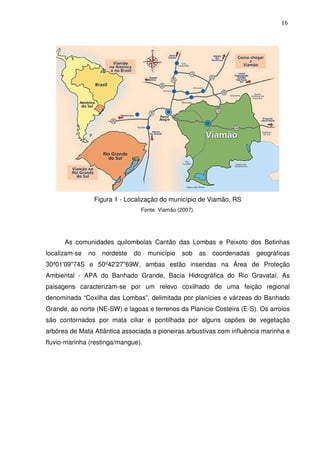 16

Figura 1 - Localização do município de Viamão, RS
Fonte: Viamão (2007).

As comunidades quilombolas Cantão das Lombas e Peixoto dos Botinhas
localizam-se

no

nordeste

do

município

sob

as

coordenadas

geográficas

30º01'09"74S e 50º42'27"69W, ambas estão inseridas na Área de Proteção
Ambiental - APA do Banhado Grande, Bacia Hidrográfica do Rio Gravataí. As
paisagens caracterizam-se por um relevo coxilhado de uma feição regional
denominada “Coxilha das Lombas”, delimitada por planícies e várzeas do Banhado
Grande, ao norte (NE-SW) e lagoas e terrenos da Planície Costeira (E-S). Os arroios
são contornados por mata ciliar e pontilhada por alguns capões de vegetação
arbórea de Mata Atlântica associada a pioneiras arbustivas com influência marinha e
fluvio-marinha (restinga/mangue).

 