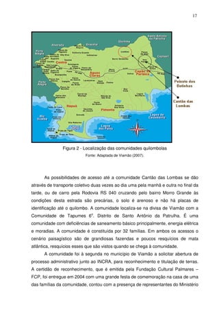 17

Figura 2 - Localização das comunidades quilombolas
Fonte: Adaptada de Viamão (2007).

As possibilidades de acesso até a comunidade Cantão das Lombas se dão
através de transporte coletivo duas vezes ao dia uma pela manhã e outra no final da
tarde, ou de carro pela Rodovia RS 040 cruzando pelo bairro Morro Grande às
condições desta estrada são precárias, o solo é arenoso e não há placas de
identificação até o quilombo. A comunidade localiza-se na divisa de Viamão com a
Comunidade de Tapumes 6o. Distrito de Santo Antônio da Patrulha. É uma
comunidade com deficiências de saneamento básico principalmente, energia elétrica
e moradias. A comunidade é constituída por 32 famílias. Em ambos os acessos o
cenário paisagístico são de grandiosas fazendas e poucos resquícios de mata
atlântica, resquícios esses que são vistos quando se chega à comunidade.
A comunidade foi à segunda no município de Viamão a solicitar abertura de
processo administrativo junto ao INCRA, para reconhecimento e titulação de terras.
A certidão de reconhecimento, que é emitida pela Fundação Cultural Palmares –
FCP, foi entregue em 2004 com uma grande festa de comemoração na casa de uma
das famílias da comunidade, contou com a presença de representantes do Ministério

 