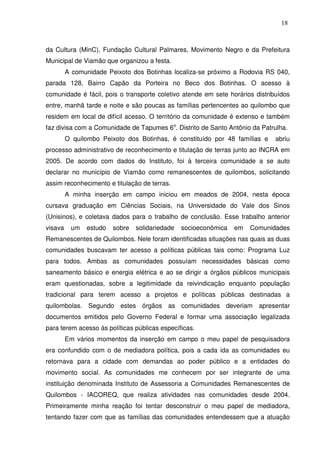 18

da Cultura (MinC), Fundação Cultural Palmares, Movimento Negro e da Prefeitura
Municipal de Viamão que organizou a festa.
A comunidade Peixoto dos Botinhas localiza-se próximo a Rodovia RS 040,
parada 128, Bairro Capão da Porteira no Beco dos Botinhas. O acesso à
comunidade é fácil, pois o transporte coletivo atende em sete horários distribuídos
entre, manhã tarde e noite e são poucas as famílias pertencentes ao quilombo que
residem em local de difícil acesso. O território da comunidade é extenso e também
faz divisa com a Comunidade de Tapumes 6o. Distrito de Santo Antônio da Patrulha.
O quilombo Peixoto dos Botinhas, é constituído por 48 famílias e

abriu

processo administrativo de reconhecimento e titulação de terras junto ao INCRA em
2005. De acordo com dados do Instituto, foi à terceira comunidade a se auto
declarar no município de Viamão como remanescentes de quilombos, solicitando
assim reconhecimento e titulação de terras.
A minha inserção em campo iniciou em meados de 2004, nesta época
cursava graduação em Ciências Sociais, na Universidade do Vale dos Sinos
(Unisinos), e coletava dados para o trabalho de conclusão. Esse trabalho anterior
visava

um

estudo

sobre

solidariedade

socioeconômica

em

Comunidades

Remanescentes de Quilombos. Nele foram identificadas situações nas quais as duas
comunidades buscavam ter acesso a políticas públicas tais como: Programa Luz
para todos. Ambas as comunidades possuíam necessidades básicas como
saneamento básico e energia elétrica e ao se dirigir a órgãos públicos municipais
eram questionadas, sobre a legitimidade da reivindicação enquanto população
tradicional para terem acesso a projetos e políticas públicas destinadas a
quilombolas. Segundo estes órgãos as comunidades deveriam apresentar
documentos emitidos pelo Governo Federal e formar uma associação legalizada
para terem acesso às políticas públicas específicas.
Em vários momentos da inserção em campo o meu papel de pesquisadora
era confundido com o de mediadora política, pois a cada ida as comunidades eu
retornava para a cidade com demandas ao poder público e a entidades do
movimento social. As comunidades me conhecem por ser integrante de uma
instituição denominada Instituto de Assessoria a Comunidades Remanescentes de
Quilombos - IACOREQ, que realiza atividades nas comunidades desde 2004.
Primeiramente minha reação foi tentar desconstruir o meu papel de mediadora,
tentando fazer com que as famílias das comunidades entendessem que a atuação

 