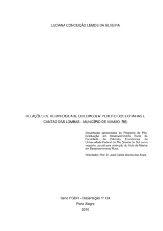 LUCIANA CONCEIÇÃO LEMOS DA SILVEIRA

RELAÇÕES DE RECIPROCIDADE QUILOMBOLA: PEIXOTO DOS BOTINHAS E
CANTÃO DAS LOMBAS – MUNICÍPIO DE VIAMÃO (RS)
Dissertação apresentada ao Programa de PósGraduação em Desenvolvimento Rural da
Faculdade
de
Ciências
Econômicas
da
Universidade Federal do Rio Grande do Sul como
requisito parcial para obtenção do título de Mestre
em Desenvolvimento Rural.
Orientador: Prof. Dr. José Carlos Gomes dos Anjos

Série PGDR – Dissertação nº 124
Porto Alegre
2010

 