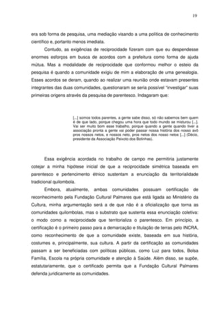 19

era sob forma de pesquisa, uma mediação visando a uma política de conhecimento
científico e, portanto menos imediata.
Contudo, as exigências de reciprocidade fizeram com que eu despendesse
enormes esforços em busca de acordos com a prefeitura como forma de ajuda
mútua. Mas a modalidade de reciprocidade que conformou melhor o esteio da
pesquisa é quando a comunidade exigiu de mim a elaboração de uma genealogia.
Esses acordos se deram, quando ao realizar uma reunião onde estavam presentes
integrantes das duas comunidades, questionaram se seria possível “investigar” suas
primeiras origens através da pesquisa de parentesco. Indagaram que:

[...] somos todos parentes, a gente sabe disso, só não sabemos bem quem
é de que lado, porque chegou uma hora que todo mundo se misturou [...].
Vai ser muito bom esse trabalho, porque quando a gente quando tiver a
associação pronta a gente vai poder passar nossa história dos nosso avô
pros nossos netos, e nossos neto, pros netos dos nosso netos [...] (Décio,
presidente da Associação Peixoto dos Botinhas).

Essa exigência acordada no trabalho de campo me permitiria justamente
cotejar a minha hipótese inicial de que a reciprocidade simétrica baseada em
parentesco e pertencimento étnico sustentam a enunciação da territorialidade
tradicional quilombola.
Embora,

atualmente,

ambas

comunidades

possuam

certificação

de

reconhecimento pela Fundação Cultural Palmares que está ligada ao Ministério da
Cultura, minha argumentação será a de que não é a oficialização que torna as
comunidades quilombolas, mas o substrato que sustenta essa enunciação coletiva:
o modo como a reciprocidade que territorializa o parentesco. Em princípio, a
certificação é o primeiro passo para a demarcação e titulação de terras pelo INCRA,
como reconhecimento de que a comunidade existe, baseada em sua história,
costumes e, principalmente, sua cultura. A partir da certificação as comunidades
passam a ser beneficiadas com políticas públicas, como Luz para todos, Bolsa
Família, Escola na própria comunidade e atenção à Saúde. Além disso, se supõe,
estatutariamente, que o certificado permita que a Fundação Cultural Palmares
defenda juridicamente as comunidades.

 