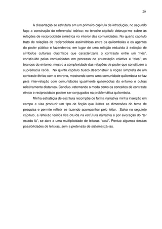 20

A dissertação se estrutura em um primeiro capítulo de introdução, no segundo
faço a construção do referencial teórico; no terceiro capítulo debruço-me sobre as
relações de reciprocidade simétrica no interior das comunidades. No quarto capítulo
trato de relações de reciprocidade assimétricas entre os quilombolas e os agentes
do poder público e fazendeiros; em lugar de uma relação reduzida à exibição de
símbolos culturais diacríticos que caracterizaria o contraste entre um “nós”,
constituído pelas comunidades em processo de enunciação coletiva e “eles”, os
brancos do entorno, mostro a complexidade das relações de poder que constituem a
supremacia racial. No quinto capítulo busco desconstruir a noção simplista de um
contraste étnico com o entrono, mostrando como uma comunidade quilombola se faz
pela inter-relação com comunidades igualmente quilombolas do entorno e outras
relativamente distantes. Concluo, retomando o modo como os conceitos de contraste
étnico e reciprocidade podem ser conjugados na problemática quilombola.
Minha estratégia de escritura recompõe de forma narrativa minha inserção em
campo e visa produzir um tipo de ficção que ilustra as dimensões do tema de
pesquisa e permite refletir se fazendo acompanhar pelo leitor. Salvo no seguinte
capítulo, a reflexão teórica fica diluída na estrutura narrativa e por evocação do “ter
estado lá”, se abre a uma multiplicidade de leituras “aqui”. Pontuo algumas dessas
possibilidades de leituras, sem a pretensão de sistematizá-las.

 