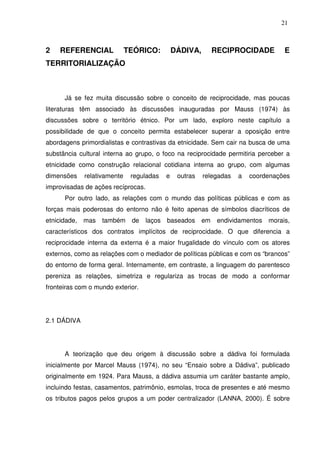21

2

REFERENCIAL

TEÓRICO:

DÁDIVA,

RECIPROCIDADE

E

TERRITORIALIZAÇÃO

Já se fez muita discussão sobre o conceito de reciprocidade, mas poucas
literaturas têm associado às discussões inauguradas por Mauss (1974) às
discussões sobre o território étnico. Por um lado, exploro neste capítulo a
possibilidade de que o conceito permita estabelecer superar a oposição entre
abordagens primordialistas e contrastivas da etnicidade. Sem cair na busca de uma
substância cultural interna ao grupo, o foco na reciprocidade permitiria perceber a
etnicidade como construção relacional cotidiana interna ao grupo, com algumas
dimensões

relativamente

reguladas

e

outras

relegadas

a

coordenações

improvisadas de ações recíprocas.
Por outro lado, as relações com o mundo das políticas públicas e com as
forças mais poderosas do entorno não é feito apenas de símbolos diacríticos de
etnicidade, mas

também

de

laços baseados

em

endividamentos

morais,

característicos dos contratos implícitos de reciprocidade. O que diferencia a
reciprocidade interna da externa é a maior frugalidade do vínculo com os atores
externos, como as relações com o mediador de políticas públicas e com os “brancos”
do entorno de forma geral. Internamente, em contraste, a linguagem do parentesco
pereniza as relações, simetriza e regulariza as trocas de modo a conformar
fronteiras com o mundo exterior.

2.1 DÁDIVA

A teorização que deu origem à discussão sobre a dádiva foi formulada
inicialmente por Marcel Mauss (1974), no seu “Ensaio sobre a Dádiva”, publicado
originalmente em 1924. Para Mauss, a dádiva assumia um caráter bastante amplo,
incluindo festas, casamentos, patrimônio, esmolas, troca de presentes e até mesmo
os tributos pagos pelos grupos a um poder centralizador (LANNA, 2000). É sobre

 